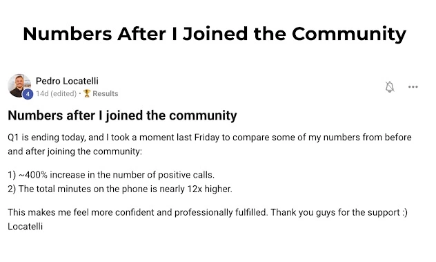 Numbers After I Joined the Community Pedro Locatelli 14d (edited) · 🏆 Results  Numbers after I joined the community  Q1 is ending today, and I took a moment last Friday to compare some of my numbers from before and after joining the community: 	1.	~400% increase in the number of positive calls. 	2.	The total minutes on the phone is nearly 12x higher.  This makes me feel more confident and professionally fulfilled. Thank you guys for the support :) Locatelli
