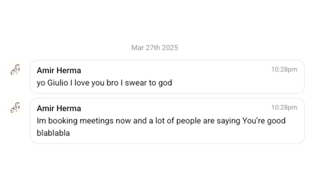 Mar 27th 2025  Amir Herma – 10:28pm yo Giulio I love you bro I swear to god  Amir Herma – 10:28pm I’m booking meetings now and a lot of people are saying you’re good blablabla