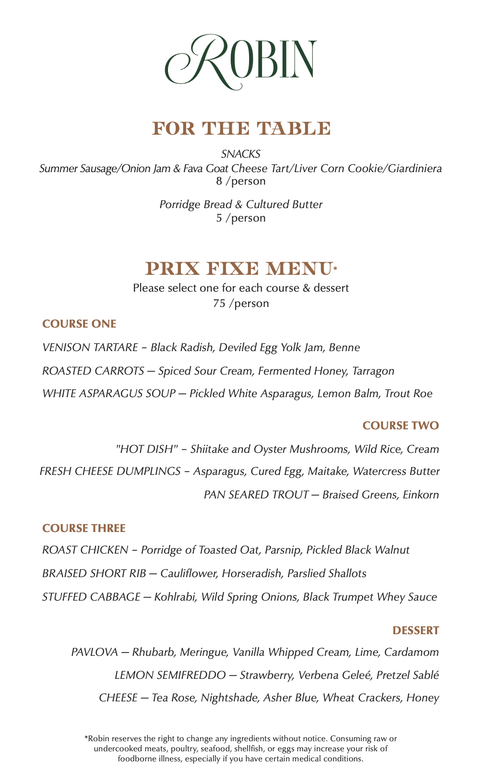Menu for Robin Restaurant
The menu features a clean, minimalist design with "ROBIN" in green serif text at the top. The menu is divided into "For the Table," a three-course "Prix Fixe Menu," and "Dessert."
For the Table
Snacks: Summer Sausage/Onion Jam & Fava Goat Cheese Tart/Liver Corn Cookie/Giardiniera — 8 per person.
Bread: Porridge Bread & Cultured Butter — 5 per person.
Prix Fixe Menu
Price is 75 per person. Guests select one option for each course and dessert.
Course One:
Venison Tartare with black radish, deviled egg yolk jam, and benne.
Roasted Carrots with spiced sour cream, fermented honey, and tarragon.
White Asparagus Soup with pickled white asparagus, lemon balm, and trout roe.
Course Two:
"Hot Dish" with shiitake and oyster mushrooms, wild rice, and cream.
Fresh Cheese Dumplings with asparagus, cured egg, maitake, and watercress butter.
Pan Seared Trout with braised greens and einkorn.
Course Three:
Roast Chicken with porridge of toasted oat, parsnip, and pickled black walnut.
Braised Short Rib with cauliflower, horseradish, and parslied shallots.
Stuffed Cabbage with kohlrabi, wild spring onions, and black trumpet whey sauce.
Dessert
Pavlova: Rhubarb, meringue, vanilla whipped cream, lime, and cardamom.
Lemon Semifreddo: Strawberry, verbena geleé, and pretzel sablé.
Cheese: Tea Rose, Nightshade, Asher Blue, wheat crackers, and honey.
Footnote: Consuming raw or undercooked meats, poultry, seafood, shellfish, or eggs may increase your risk of foodborne illness. Ingredients are subject to change without notice.