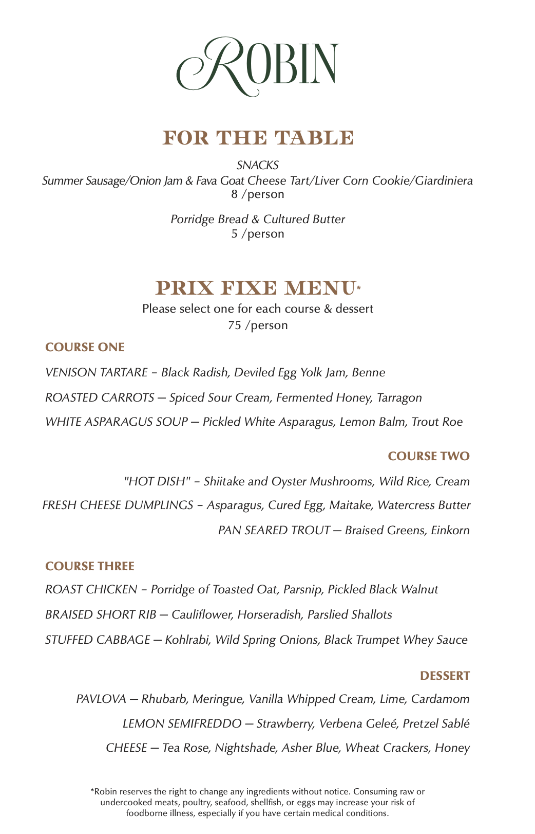 Menu for Robin Restaurant

The menu features a clean, minimalist design with "ROBIN" in green serif text at the top. The menu is divided into "For the Table," a three-course "Prix Fixe Menu," and "Dessert."

For the Table

Snacks: Summer Sausage/Onion Jam & Fava Goat Cheese Tart/Liver Corn Cookie/Giardiniera — 8 per person.

Bread: Porridge Bread & Cultured Butter — 5 per person.

Prix Fixe Menu
Price is 75 per person. Guests select one option for each course and dessert.

Course One:

Venison Tartare with black radish, deviled egg yolk jam, and benne.

Roasted Carrots with spiced sour cream, fermented honey, and tarragon.

White Asparagus Soup with pickled white asparagus, lemon balm, and trout roe.

Course Two:

"Hot Dish" with shiitake and oyster mushrooms, wild rice, and cream.

Fresh Cheese Dumplings with asparagus, cured egg, maitake, and watercress butter.

Pan Seared Trout with braised greens and einkorn.

Course Three:

Roast Chicken with porridge of toasted oat, parsnip, and pickled black walnut.

Braised Short Rib with cauliflower, horseradish, and parslied shallots.

Stuffed Cabbage with kohlrabi, wild spring onions, and black trumpet whey sauce.

Dessert

Pavlova: Rhubarb, meringue, vanilla whipped cream, lime, and cardamom.

Lemon Semifreddo: Strawberry, verbena geleé, and pretzel sablé.

Cheese: Tea Rose, Nightshade, Asher Blue, wheat crackers, and honey.

Footnote: Consuming raw or undercooked meats, poultry, seafood, shellfish, or eggs may increase your risk of foodborne illness. Ingredients are subject to change without notice.