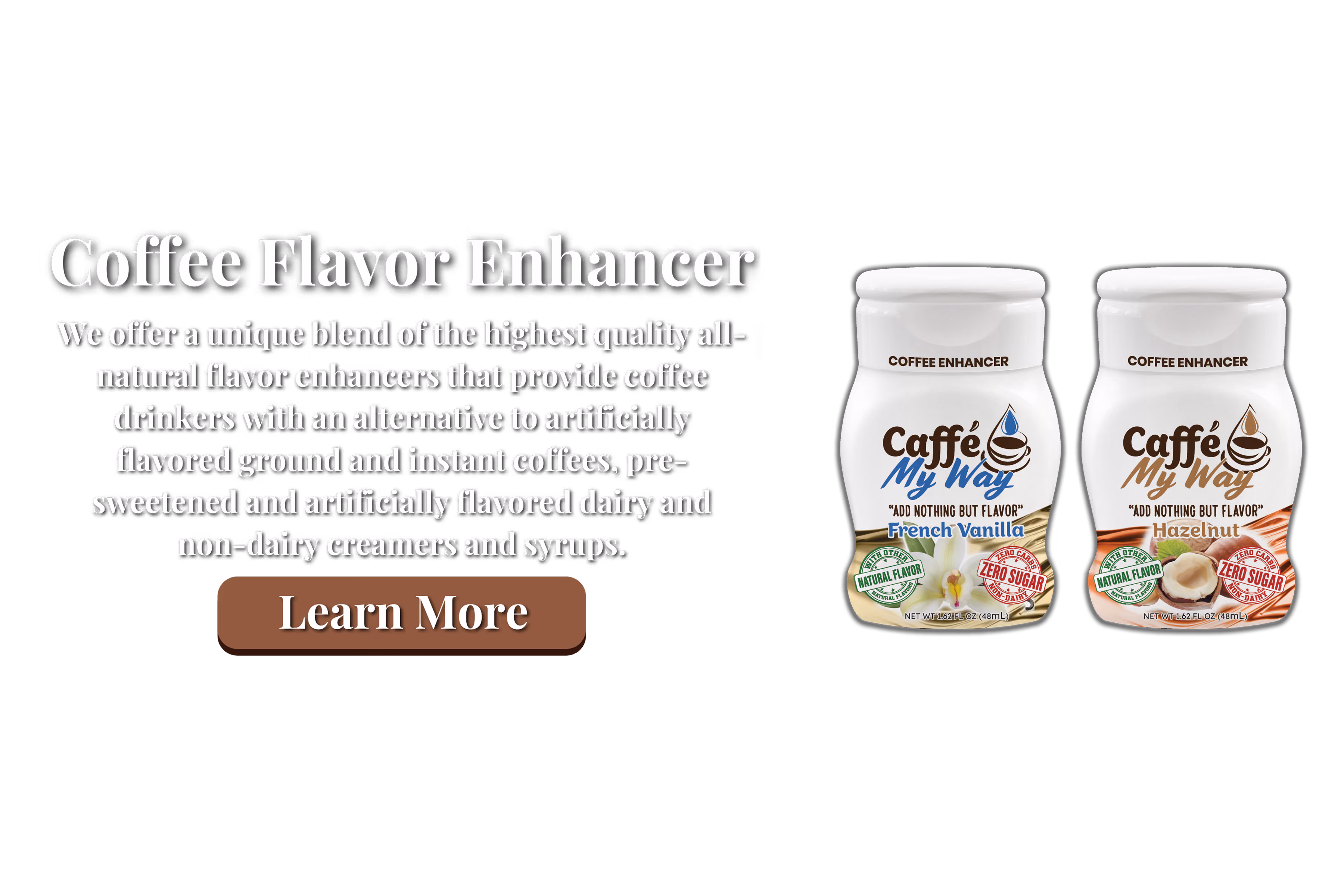 Coffee Flavor Enhancer We offer a unique blend of the highest quality all-natural flavor enhancers that provide coffee drinkers with an alternative to artificially flavored ground and instant coffees, pre-sweetened and artificially flavored dairy and non-dairy creamers and syrups.