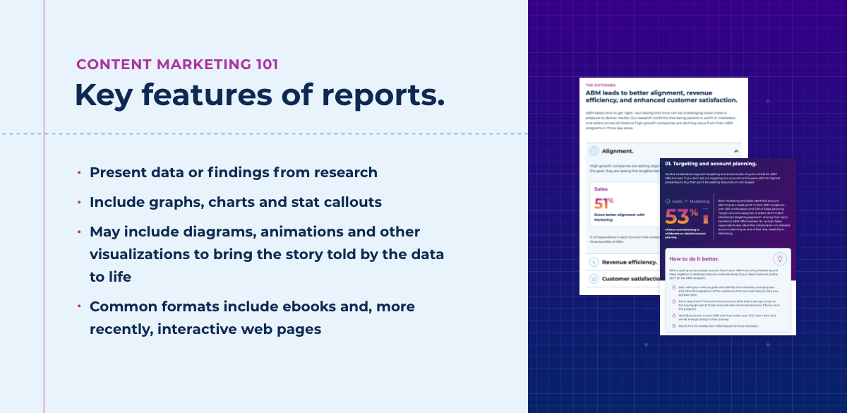 Key features of reports: Present data or findings from research. Include graphs, charts and stat callouts. May include diagrams, animations and other. visualizations to bring the story told by the data to life. Common formats include ebooks and, more recently, interactive web pages.
