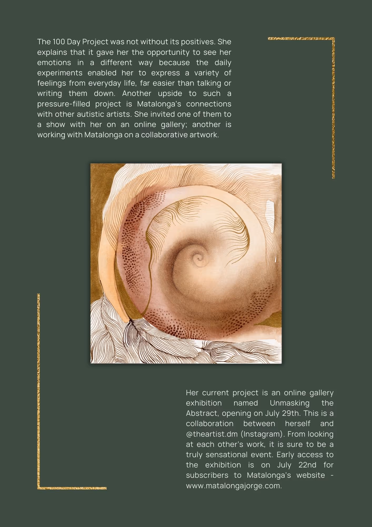 Artwork of an illustrated soft pink shell. Text reads: The 100 Day Project was not without its positives. She explains that it gave her the opportunity to see her emotions in a different way because the daily experiments enabled her to express a variety of feelings from everyday life, far easier than talking or writing them down. Another upside to such a pressure-filled project is Matalonga’s connections with other autistic artists. She invited one of them to a show with her on an online gallery; another is working with Matalonga on a collaborative artwork. Her current project is an online gallery exhibition named Unmasking the Abstract, opening on July 29th. This is a collaboration between herself and @theartist.dm (Instagram). From looking at each other’s work, it is sure to be a truly sensational event. Early access to the exhibition is on July 22nd for subscribers to Matalonga’s website - www.matalongajorge.com.