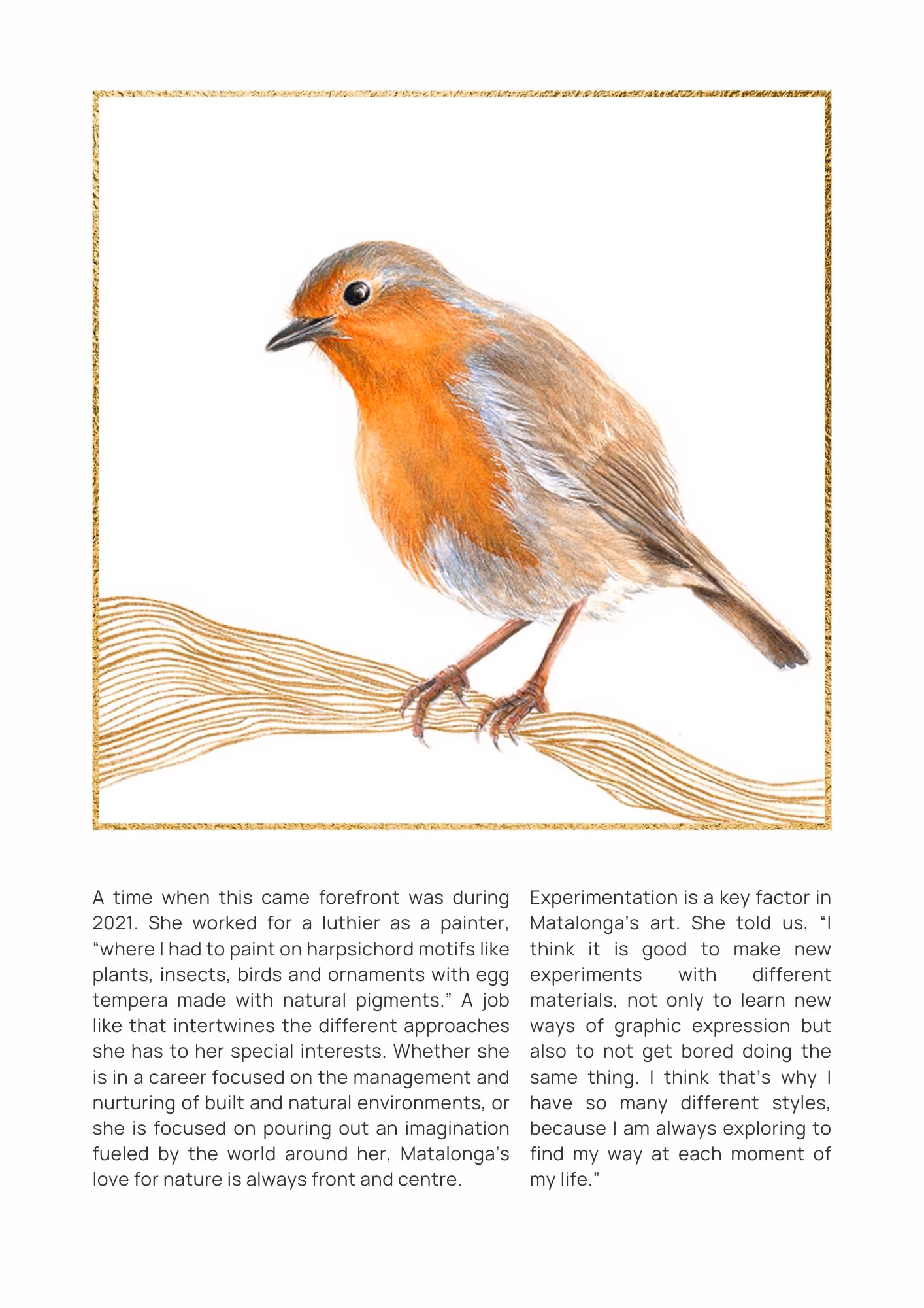 Artwork of an illustrated bird. It is mostly white with a brown-gold chest and part of it's face. It looks to be standing on lines that are a branch. Text reads: A time when this came forefront was during 2021. She worked for a luthier as a painter, “where I had to paint on harpsichord motifs like plants, insects, birds and ornaments with egg tempera made with natural pigments.” A job like that intertwines the different approaches she has to her special interests. Whether she is in a career focused on the management and nurturing of built and natural environments, or she is focused on pouring out an imagination fueled by the world around her, Matalonga’s love for nature is always front and centre. Experimentation is a key factor in Matalonga’s art. She told us, “I think it is good to make new experiments with different materials, not only to learn new ways of graphic expression but also to not get bored doing the same thing. I think that’s why I have so many different styles, because I am always exploring to find my way at each moment of my life.”