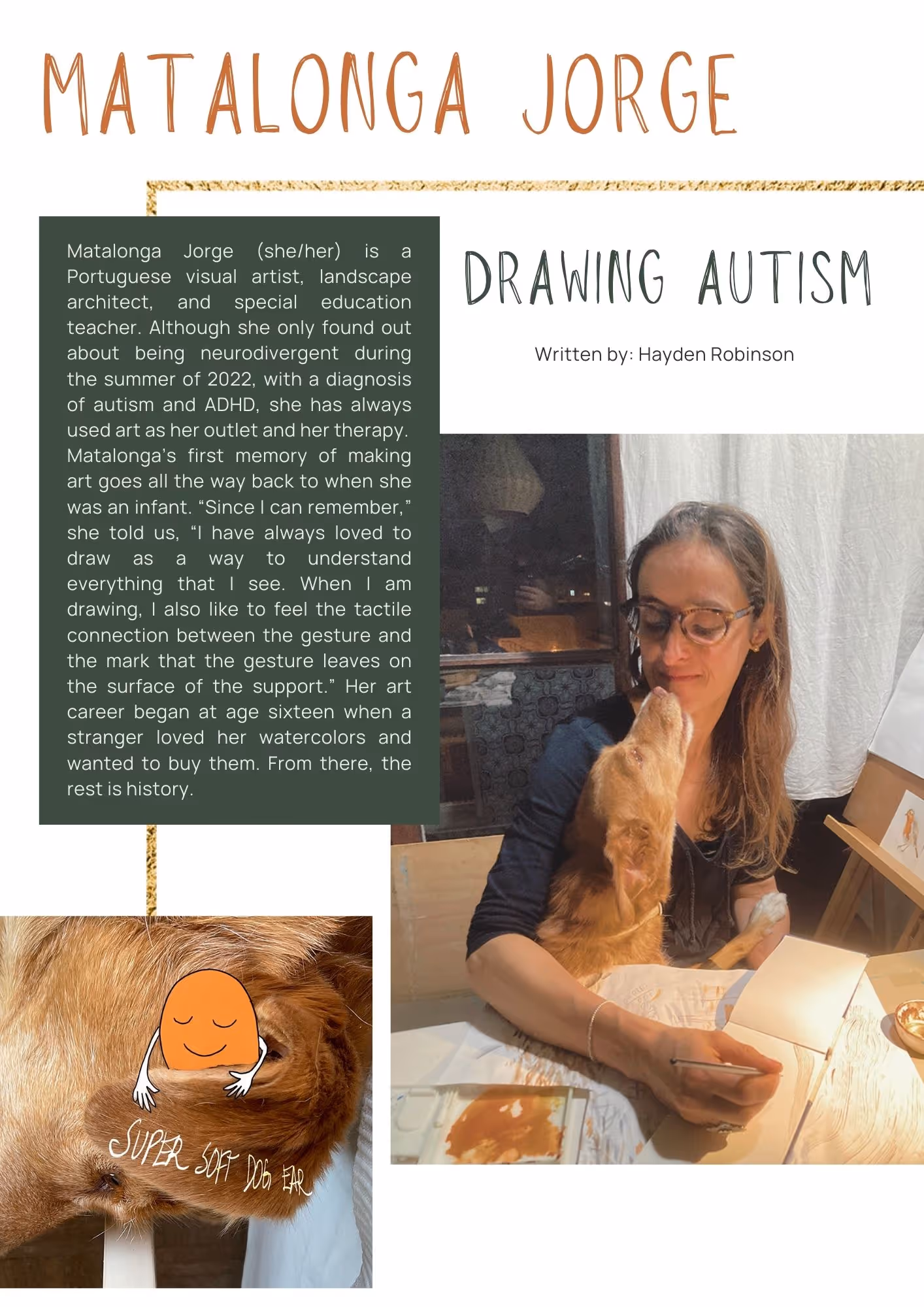 Photo of an attractive blonde woman wearing glasses looking lovingly at her dog. She is sitting at a table to write in a journal. There is a second photo to the bottom left of an animal. On its fur says  Super soft dog fur. There is an illustrated character what looks like it is running its hands over the fur. Text reads: Matalonga Jorge (she/her) is a Portuguese visual artist, landscape architect, and special education teacher. Although she only found out about being neurodivergent during the summer of 2022, with a diagnosis of autism and ADHD, she has always used art as her outlet and her therapy. Matalonga’s first memory of making art goes all the way back to when she was an infant. “Since I can remember,” she told us, “I have always loved to draw as a way to understand everything that I see. When I am drawing, I also like to feel the tactile connection between the gesture and the mark that the gesture leaves on the surface of the support.” Her art career began at age sixteen when a stranger loved her watercolors and wanted to buy them. From there, the rest is history.