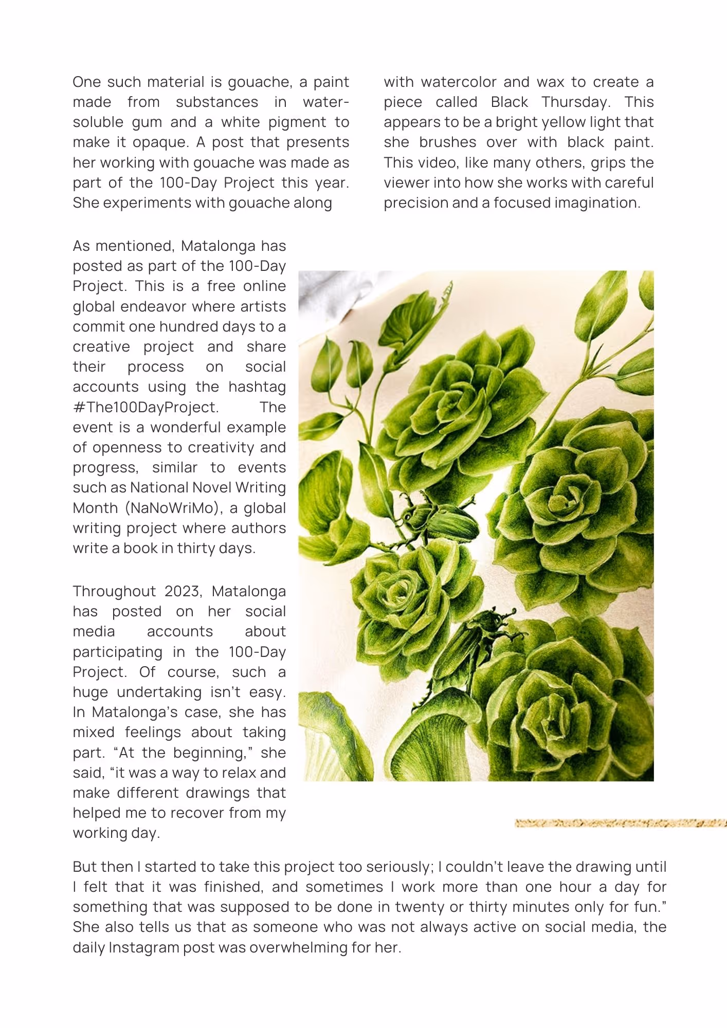 Artwork of green illustrated rose heads against a soft white background. Text reads: One such material is gouache, a paint made from substances in water-soluble gum and a white pigment to make it opaque. A post that presents her working with gouache was made as part of the 100-Day Project this year. She experiments with gouache along with watercolor and wax to create a piece called Black Thursday. This appears to be a bright yellow light that she brushes over with black paint. This video, like many others, grips the viewer into how she works with careful precision and a focused imagination.As mentioned, Matalonga has posted as part of the 100-Day Project. This is a free online global endeavor where artists commit one hundred days to a creative project and share their process on social accounts using the hashtag #The100DayProject. The event is a wonderful example of openness to creativity and progress, similar to events such as National Novel Writing Month (NaNoWriMo), a global writing project where authors write a book in thirty days. Throughout 2023, Matalonga has posted on her social media accounts about participating in the 100-Day Project. Of course, such a huge undertaking isn’t easy. In Matalonga’s case, she has mixed feelings about taking part. “At the beginning,” she said, “it was a way to relax and make different drawings that helped me to recover from my working day. 