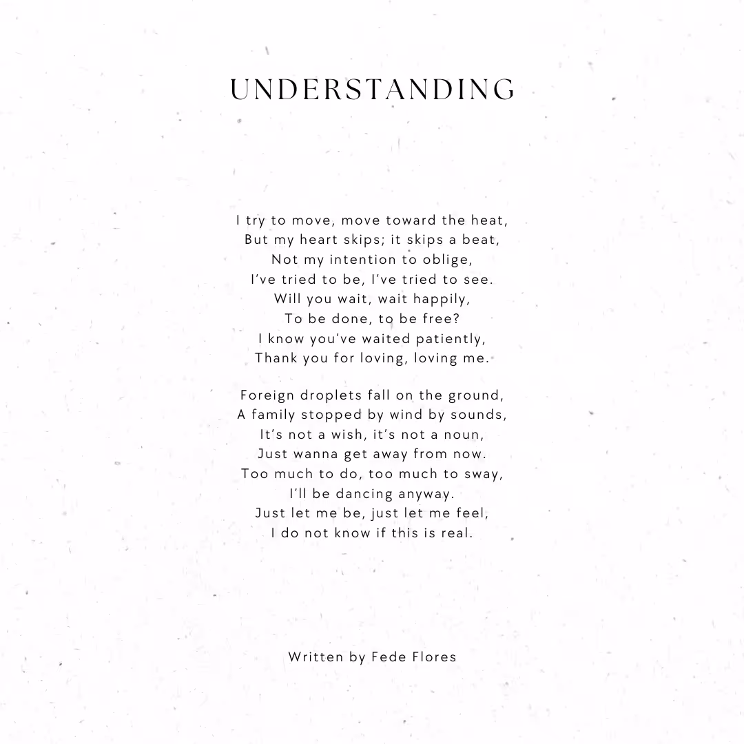 Poem Understanding by Fede Flores reads: I try to move, move towards the heat, But my heart skips, it skips a beat, Not my intention to oblige, I’ve tried to be, I’ve tried to see. Will you wait, wait happily, To be done, to be free? I know you’ve waited patiently, Thank you for loving, loving me. Foreign droplets fall on the ground, A family stopped by wind by sounds, It’s not a wish; it’s not a noun, Just wanna get away from now. Too much to do, too much to sway, I’ll be dancing anyway. Just let me be, just let me feel, I do not know if this is real.