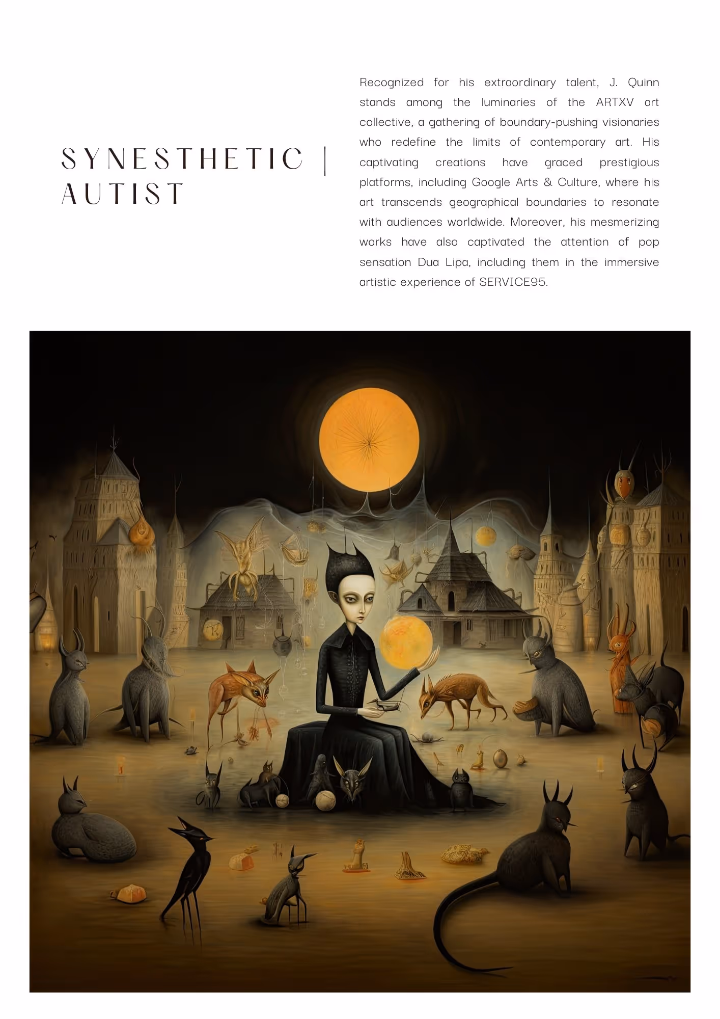 Surrealist art of a dark energy character sitting on a chair in the middle. They are wearing a long sleeved, long black garment with a collar. They have large eyes, pointed nose, and thin lips. They are golding a yellow orb in their left hand. They are surrounded by animal-like creatures that resemble foxes, birds and other small wildlife. There are buildings in the back with pitched roofs. The sky is dark, and there is a yellow lighted disk similar to what the character in the middle is holding. This is not a rainbow colorful piece, but the use of browns, grays beige is quite colorful.Text reads: Synesthetic | Autist, Recognized for his extraordinary talent, J. Quinn stands among the luminaries of the ARTXV art collective, a gathering of boundary-pushing visionaries who redefine the limits of contemporary art. His captivating creations have graced prestigious platforms, including Google Arts & Culture, where his art transcends geographical boundaries to resonate with audiences worldwide. Moreover, his mesmerizing works have also captivated the attention of pop sensation Dua Lipa, including them in the immersive artistic experience of SERVICE95.