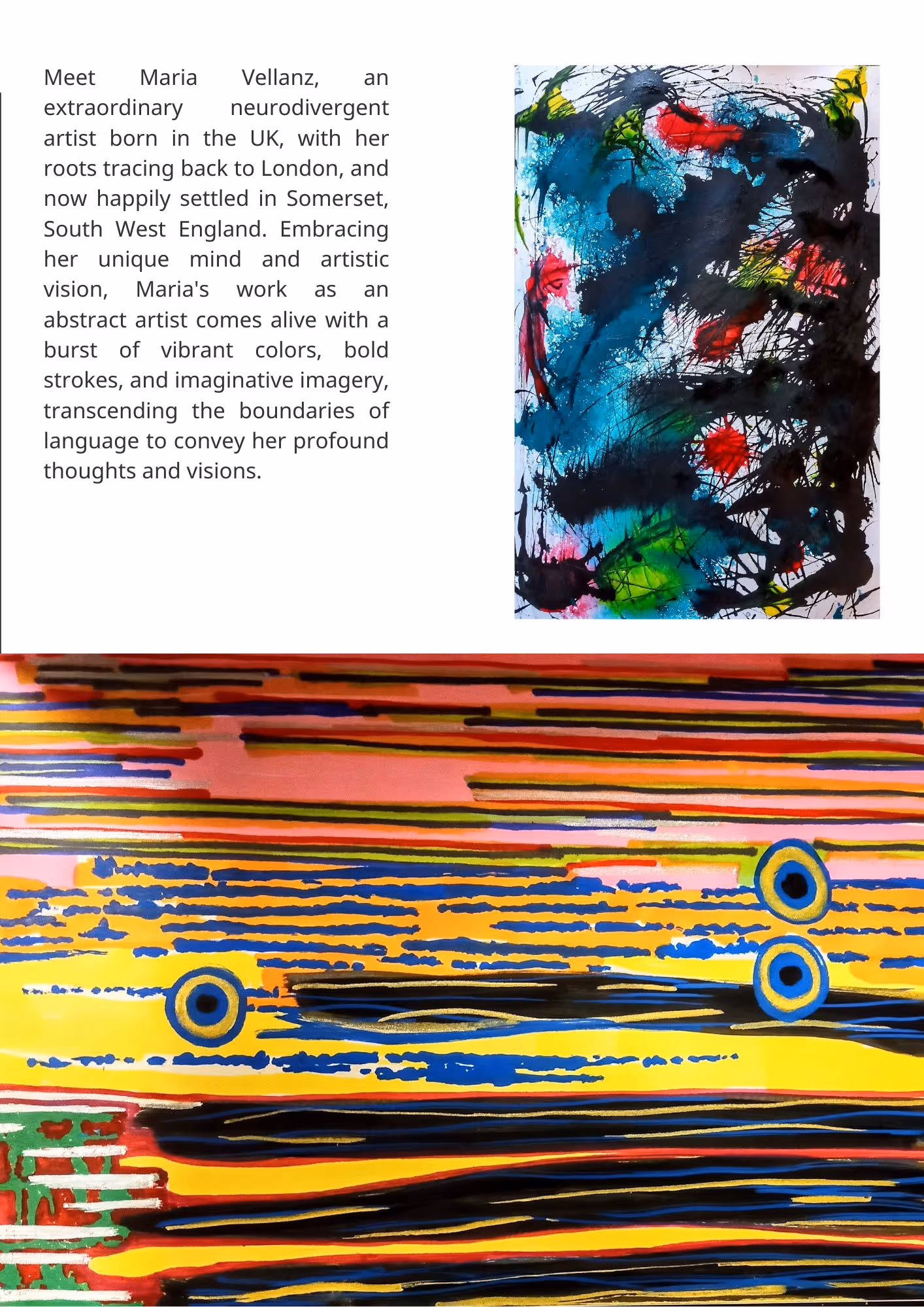 Abstract artwork and text that reads, Meet Maria Vellanz, an extraordinary neurodivergent artist born in the UK, with her roots tracing back to London, and now happily settled in Somerset, South West England. Embracing her unique mind and artistic vision, Maria's work as an abstract artist comes alive with a burst of vibrant colors, bold strokes, and imaginative imagery, transcending the boundaries of language to convey her profound thoughts and visions.