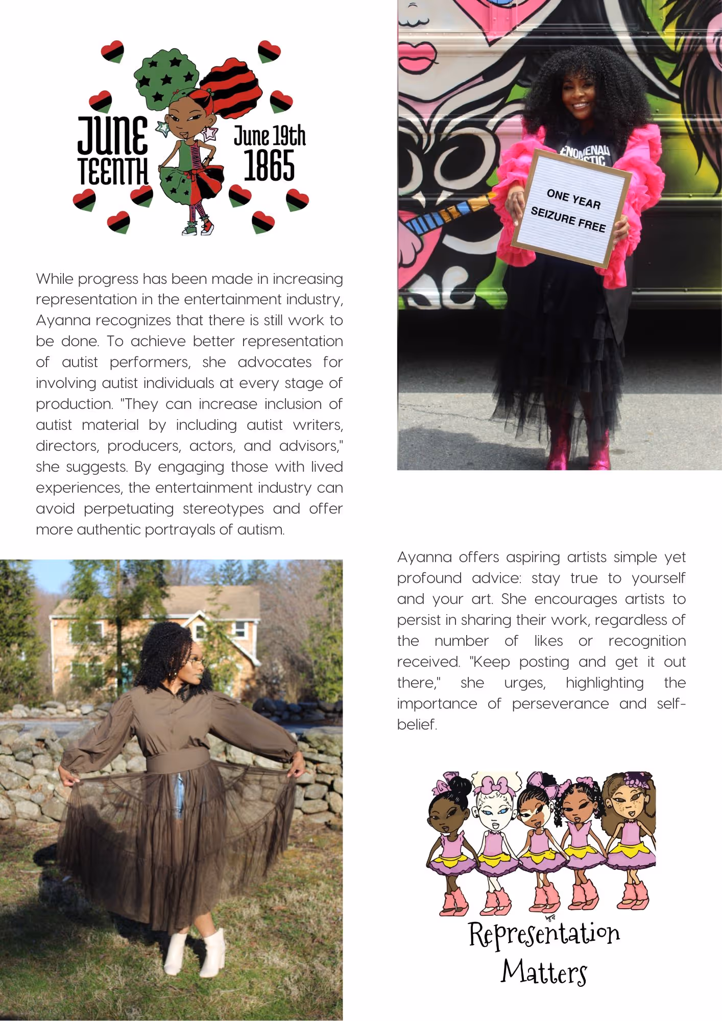 Picture top left is a digital drawing by Ayanna Davis, it represents a black female wearing the Pan-African colors. Around her, we can read "Juneteenth June 19th 1865". Picture top right: portrait of Ayanna Davis holding a squared cardboard with "ONE YEAR SEIZURE FREE" written on it. Picture bottom left: Ayanna Davis posing in a brown outfit with white boots. Picture bottom right is a digital drawing by Ayanna Davis representing five young females characters with distinctive skin complexions. At the bottom of the drawing, we read "Representation Matters". Text reads: While progress has been made in increasing representation in the entertainment industry, Ayanna recognizes that there is still work to be done. To achieve better representation of autist performers, she advocates for involving autist individuals at every stage of production. "They can increase inclusion of autist material by including autist writers, directors, producers, actors, and advisors," she suggests. By engaging those with lived experiences, the entertainment industry can avoid perpetuating stereotypes and offer more authentic portrayals of autism. Ayanna offers aspiring artists simple yet profound advice: stay true to yourself and your art. She encourages artists to persist in sharing their work, regardless of the number of likes or recognition received. "Keep posting and get it out there," she urges, highlighting the importance of perseverance and self-belief.