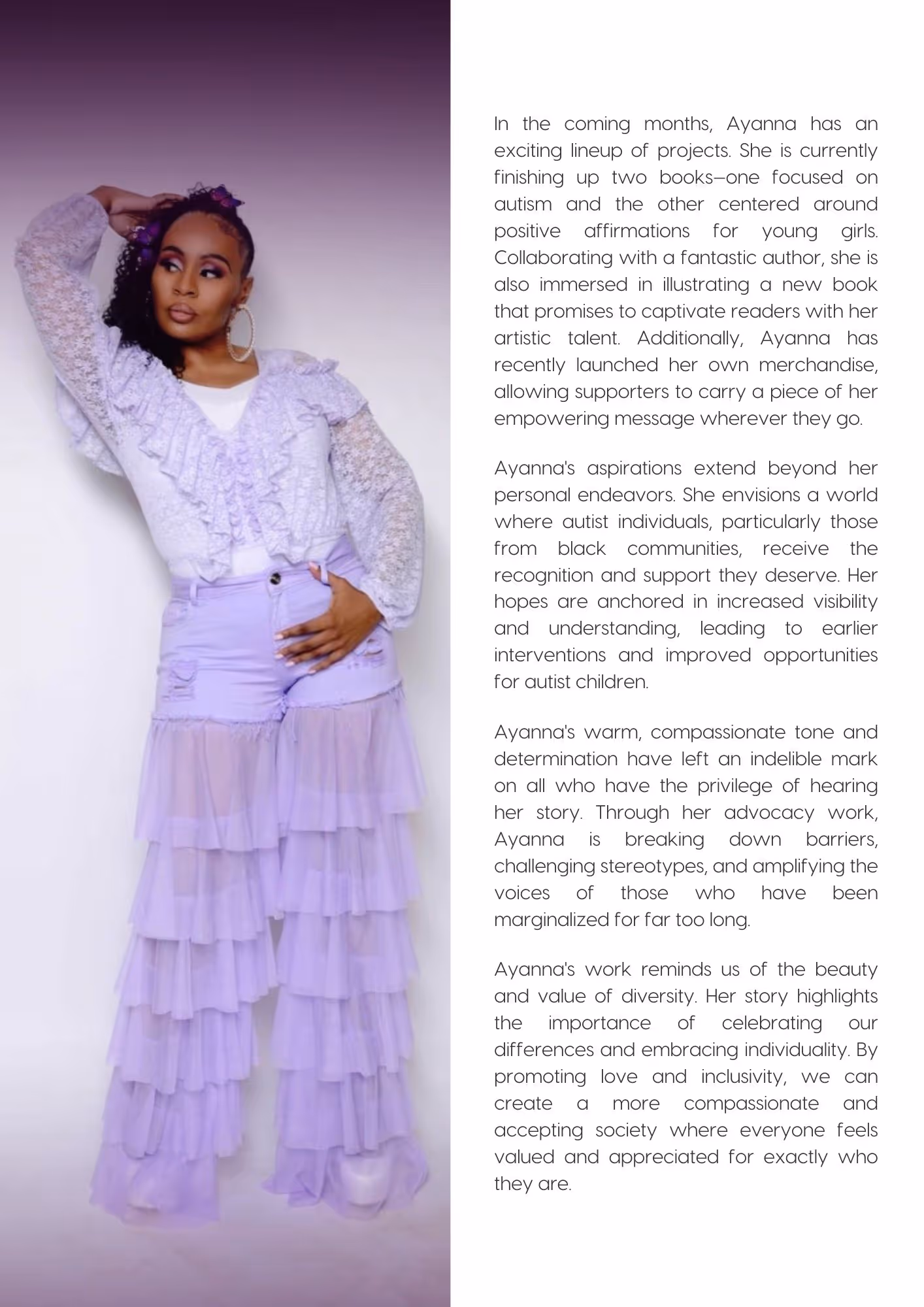 Ayanna Davis posing in a lilac dress. Text reads: In the coming months, Ayanna has an exciting lineup of projects. She is currently finishing up two books—one focused on autism and the other centered around positive affirmations for young girls. Collaborating with a fantastic author, she is also immersed in illustrating a new book that promises to captivate readers with her artistic talent. Additionally, Ayanna has recently launched her own merchandise, allowing supporters to carry a piece of her empowering message wherever they go. Ayanna's aspirations extend beyond her personal endeavors. She envisions a world where autist individuals, particularly those from black communities, receive the recognition and support they deserve. Her hopes are anchored in increased visibility and understanding, leading to earlier interventions and improved opportunities for autist children. Ayanna's warm, compassionate tone and determination have left an indelible mark on all who have the privilege of hearing her story. Through her advocacy work, Ayanna is breaking down barriers, challenging stereotypes, and amplifying the voices of those who have been marginalized for far too long. Ayanna's work reminds us of the beauty and value of diversity. Her story highlights the importance of celebrating our differences and embracing individuality. By promoting love and inclusivity, we can create a more compassionate and accepting society where everyone feels valued and appreciated for exactly who they are.