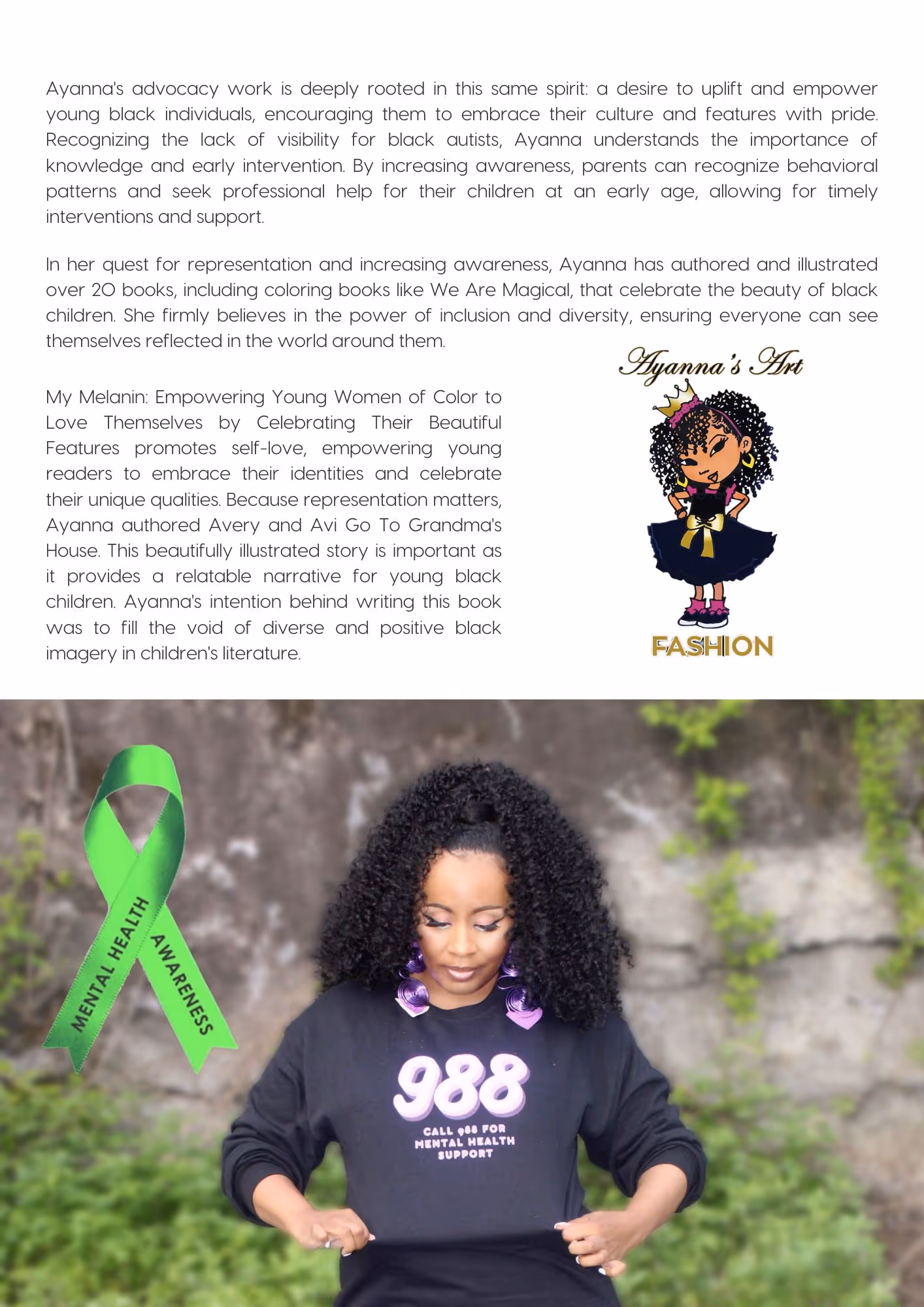 Picture on the top right is an art piece by Ayanna Davis, a digital drawing of a black female wearing a black dress and a crown. Above her head is written "Ayanna's Art", at the bottom the word FASHION is written.Picture bottom is a portrait of Ayanna Davis wearing a top where the words "988 CALL 988 FOR MENTAL HEALTH SUPPORT" Text reads: Ayanna's advocacy work is deeply rooted in this same spirit: a desire to uplift and empower young black individuals, encouraging them to embrace their culture and features with pride. Recognizing the lack of visibility for black autists, Ayanna understands the importance of knowledge and early intervention. By increasing awareness, parents can recognize behavioral patterns and seek professional help for their children at an early age, allowing for timely interventions and support. In her quest for representation and increasing awareness, Ayanna has authored and illustrated over 20 books, including coloring books like We Are Magical, that celebrate the beauty of black children. She firmly believes in the power of inclusion and diversity, ensuring everyone can see themselves reflected in the world around them. My Melanin: Empowering Young Women of Color to Love Themselves by Celebrating Their Beautiful Features promotes self-love, empowering young readers to embrace their identities and celebrate their unique qualities. Because representation matters, Ayanna authored Avery and Avi Go To Grandma's House. This beautifully illustrated story is important as it provides a relatable narrative for young black children. Ayanna's intention behind writing this book was to fill the void of diverse and positive black imagery in children's literature.
