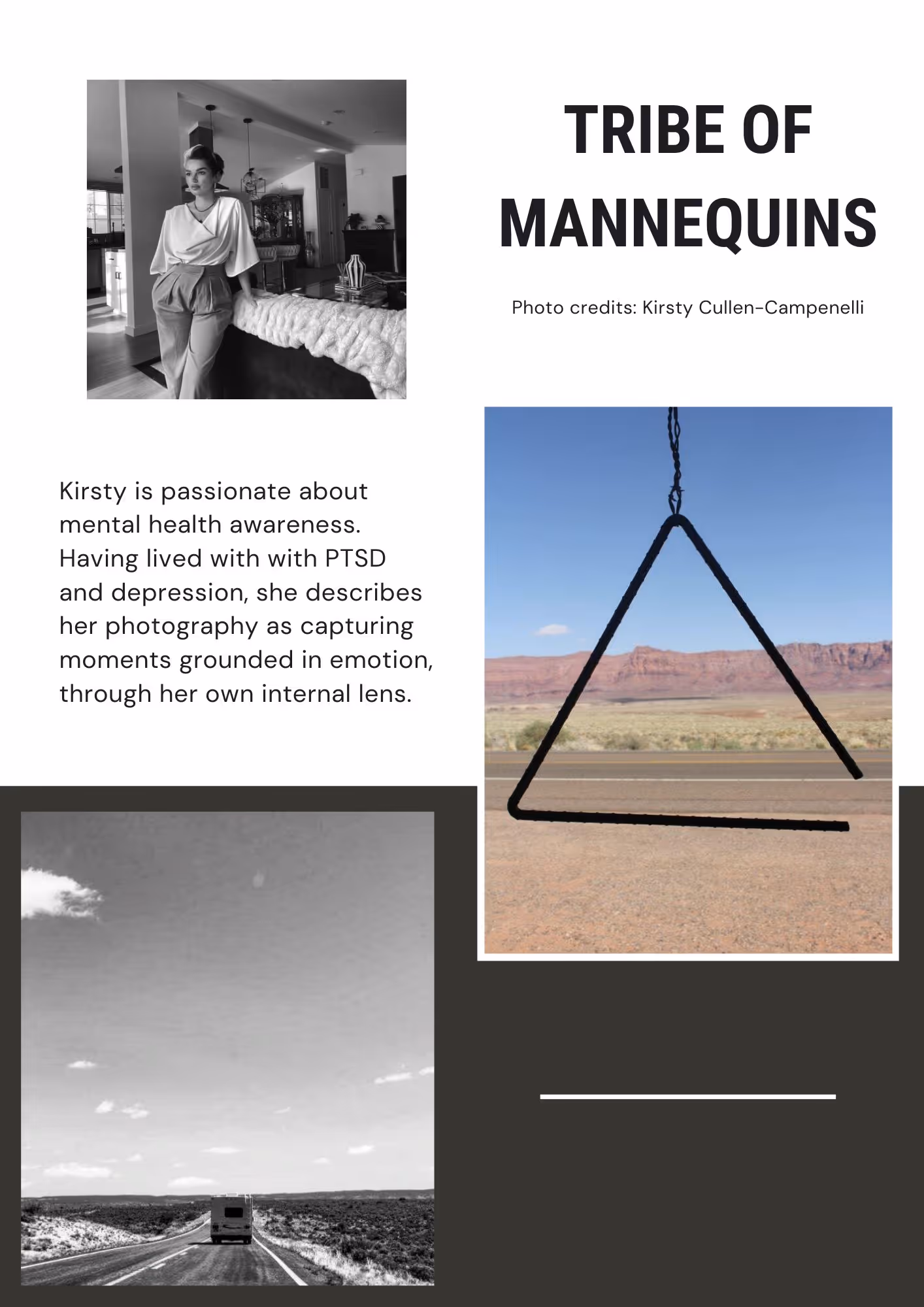 Top left photo is a black and white photo of an attractive white woman. She is indoors wearing a white blouse and neutral color slacks. Bottom left photo is a black and white photo of an RV driving in the desert. The RV is ahead of us. Right middle photo is a color photo of a metal triangle instrument. Text reads Tribe of Mannequins, Kirsty's creative name. Next paragraph reads Kirsty is passionate about mental health awareness. Having lived with with PTSD and depression, she describes her photography as capturing moments grounded in emotion, through her own internal lens.
