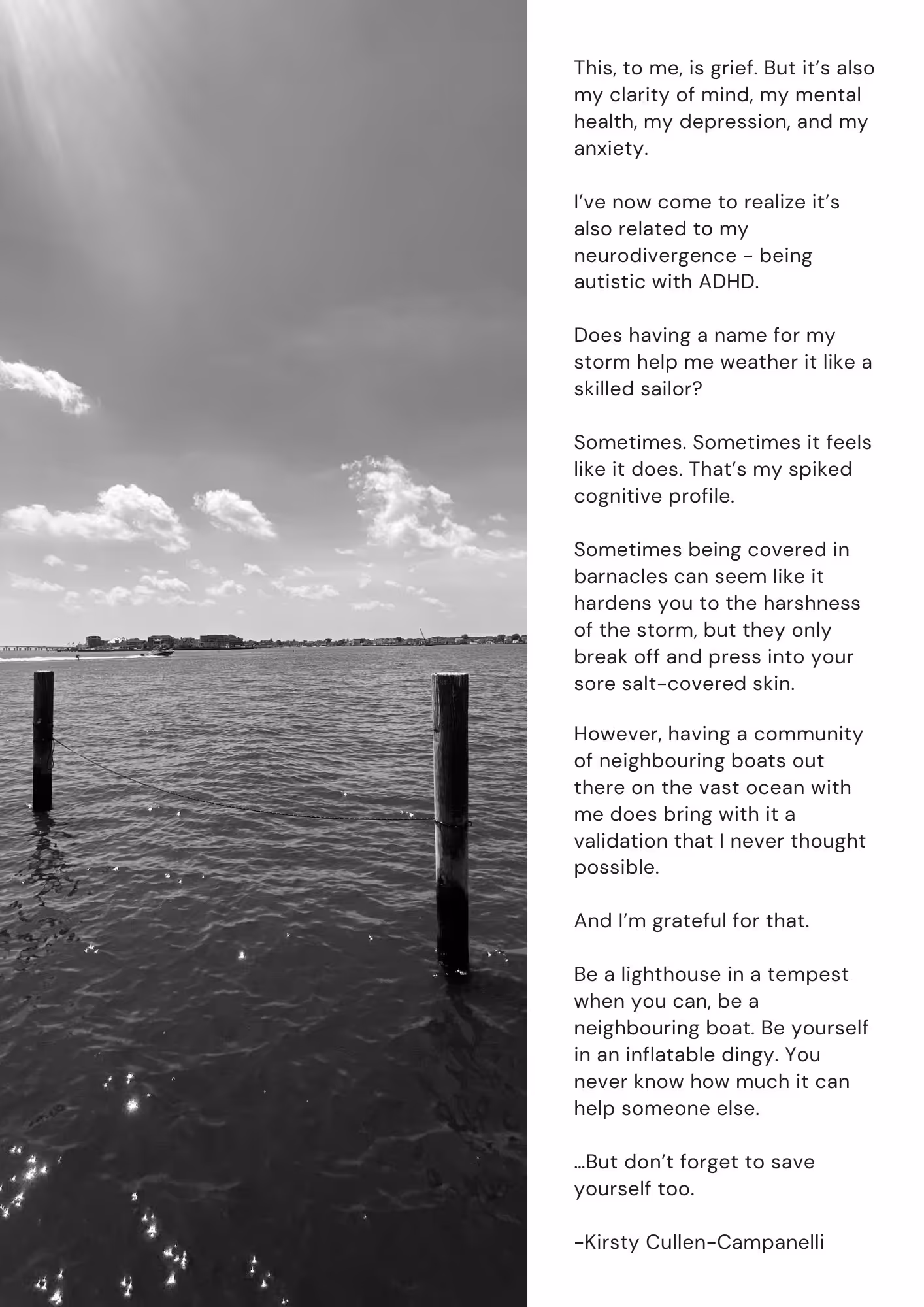 On the left is a black and white photo of water on the bay. There are two dock poles with a rope between them. The continued essay is here. It starts with a header UNITY. Body text reads: This, to me, is grief. But it’s also my clarity of mind, my mental health, my depression, and my anxiety.  I’ve now come to realize it’s also related to my neurodivergence - being autistic with ADHD.  Does having a name for my storm help me weather it like a skilled sailor?  Sometimes. Sometimes it feels like it does. That’s my spiked cognitive profile.  Sometimes being covered in barnacles can seem like it hardens you to the harshness of the storm, but they only break off and press into your sore salt-covered skin. However, having a community of neighbouring boats out there on the vast ocean with me does bring with it a validation that I never thought possible.  And I’m grateful for that.   Be a lighthouse in a tempest when you can, be a neighbouring boat. Be yourself in an inflatable dingy. You never know how much it can help someone else.   …But don’t forget to save yourself too.  -Kirsty Cullen-Campanelli