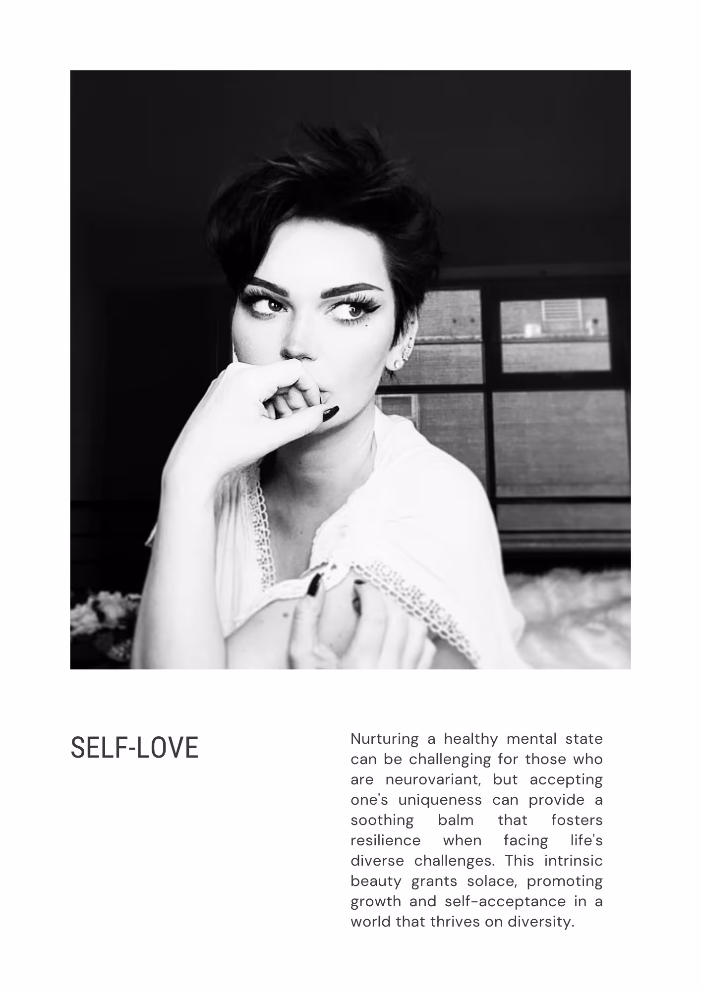 A photo of Kirsty similar to the first one, however in this photo, her eyes look to the side. Header text reads, SELF-LOVE, body text reads: Nurturing a healthy mental state can be challenging for those who are neurovariant, but accepting one's uniqueness can provide a soothing balm that fosters resilience when facing life's diverse challenges. This intrinsic beauty grants solace, promoting growth and self-acceptance in a world that thrives on diversity.
