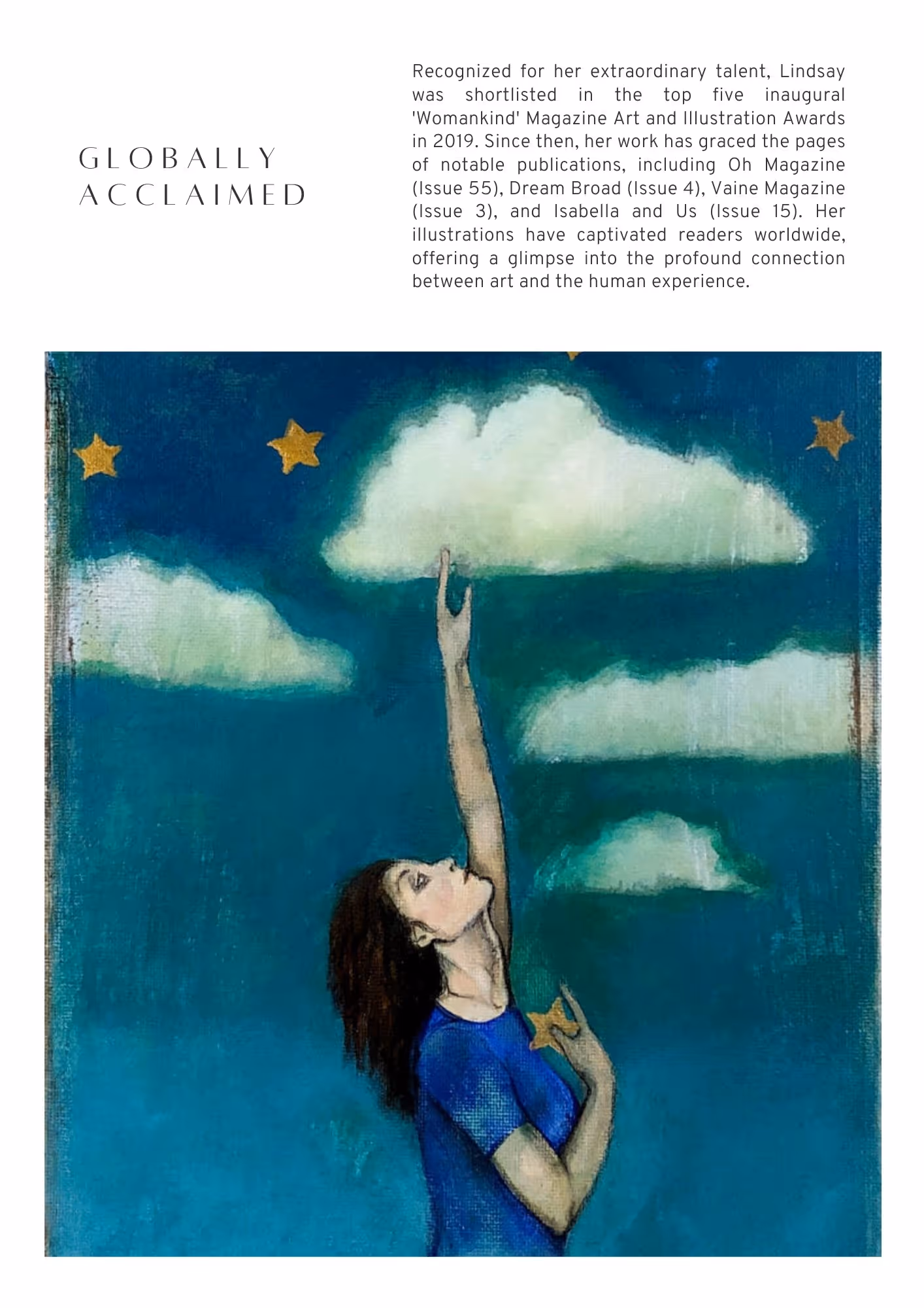 Recognized for her extraordinary talent, Lindsay was shortlisted in the top five inaugural 'Womankind' Magazine Art and Illustration Awards in 2019. Since then, her work has graced the pages of notable publications, including Oh Magazine (Issue 55), Dream Broad (Issue 4), Vaine Magazine (Issue 3), and Isabella and Us (Issue 15). Her illustrations have captivated readers worldwide, offering a glimpse into the profound connection between art and the human experience.