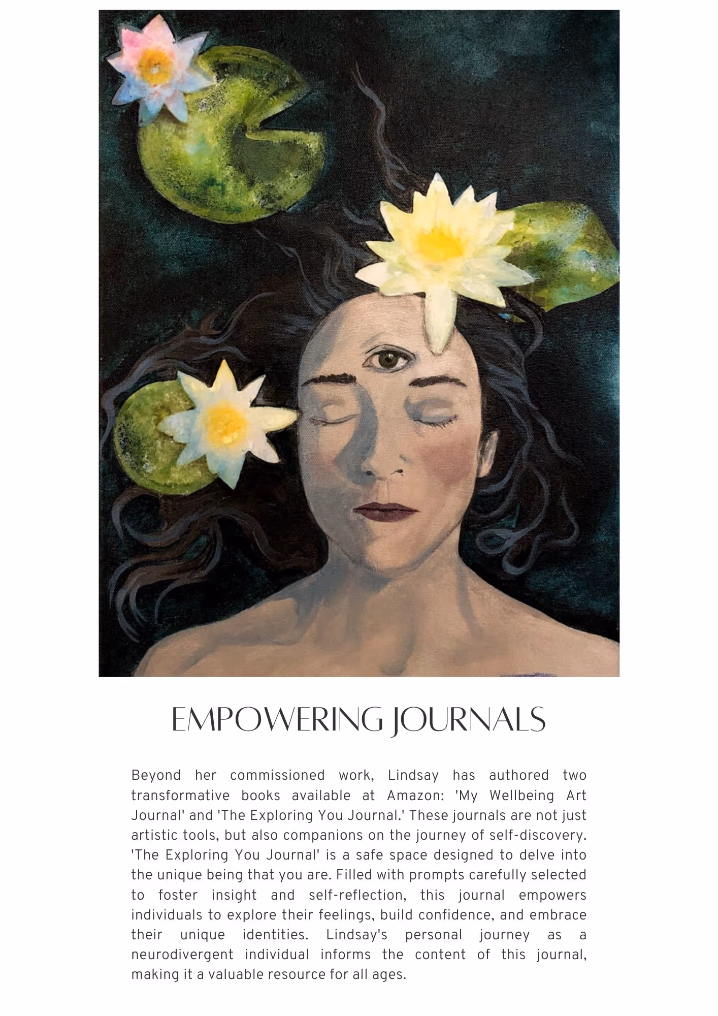 Photo of an illustrated artwork. It shows a white woman with long one-length brown hair laying down in a pond, three lilies around her. Her eyes are closed, her third eye is open. Text reads: Beyond her commissioned work, Lindsay has authored two transformative books available at Amazon: 'My Wellbeing Art Journal' and 'The Exploring You Journal.' These journals are not just artistic tools but also companions on the journey of self-discovery. 'The Exploring You Journal' is a safe space designed to delve into the unique being that you are. Filled with prompts carefully selected to foster insight and self-reflection, this journal empowers individuals to explore their feelings, build confidence, and embrace their unique identities. Lindsay's personal journey as a neurodivergent individual informs the content of this journal, making it a valuable resource for all ages.