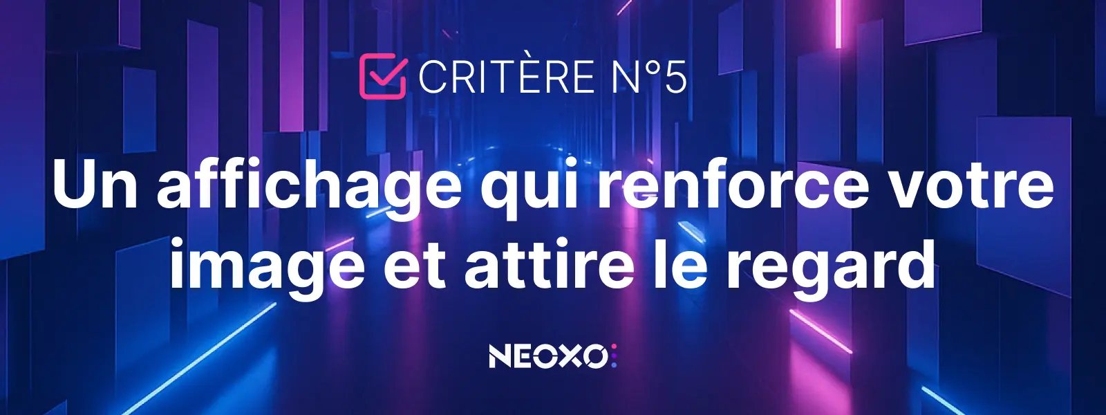 Texte "Critère n°5 : Un affichage qui renforce votre image et attire le regard", sur fond immersif lumineux, réalisé par NEOXO pour l'affichage dynamique