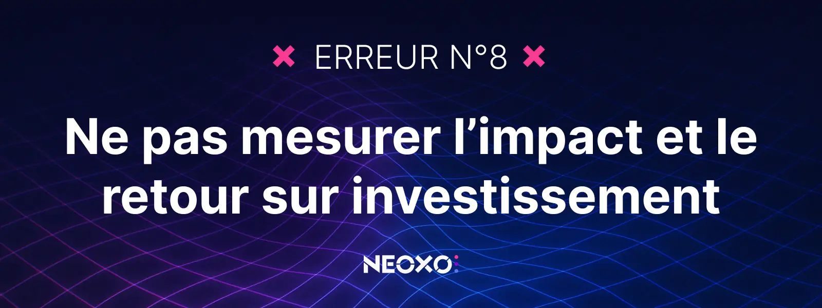 Texte "Erreur n°8 : Ne pas mesurer l’impact et le retour sur investissement", arrière-plan graphique signé NEOXO pour l’affichage dynamique