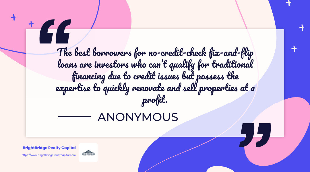 Quote: "The best borrowers for no-credit-check fix-and-flip loans are investors who can’t qualify for traditional financing due to credit issues but possess the expertise to quickly renovate and sell properties at a profit." - no credit check real estate infographic simple-quote-landscape-colorful