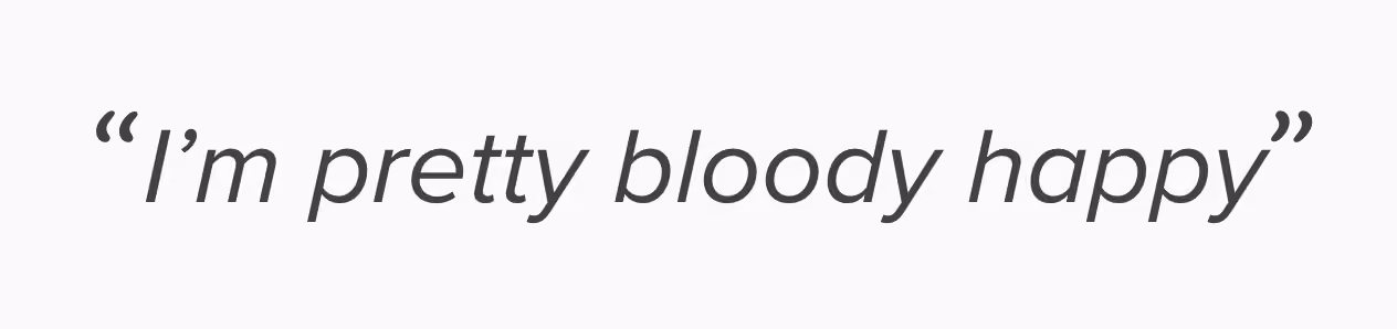 "I'm pretty bloody happy" — Actual feedback.