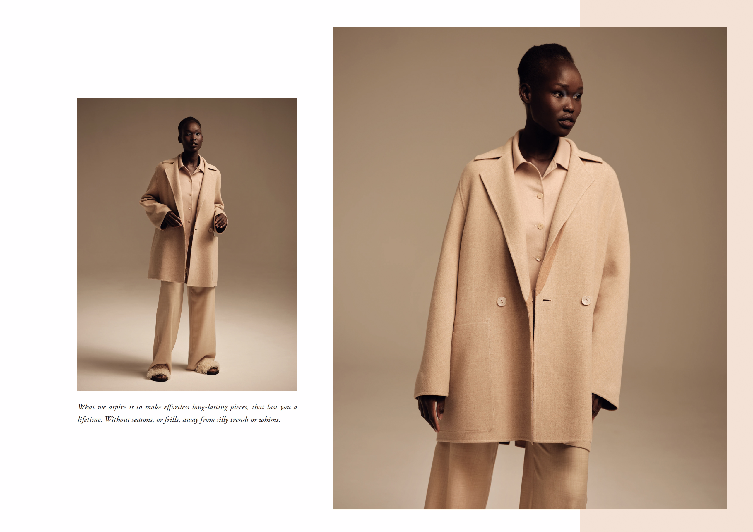 What we aspire is to make e  ortless long-lasting pieces, that last you a
lifetime. Without seasons, or frills, away from silly trends or whims.