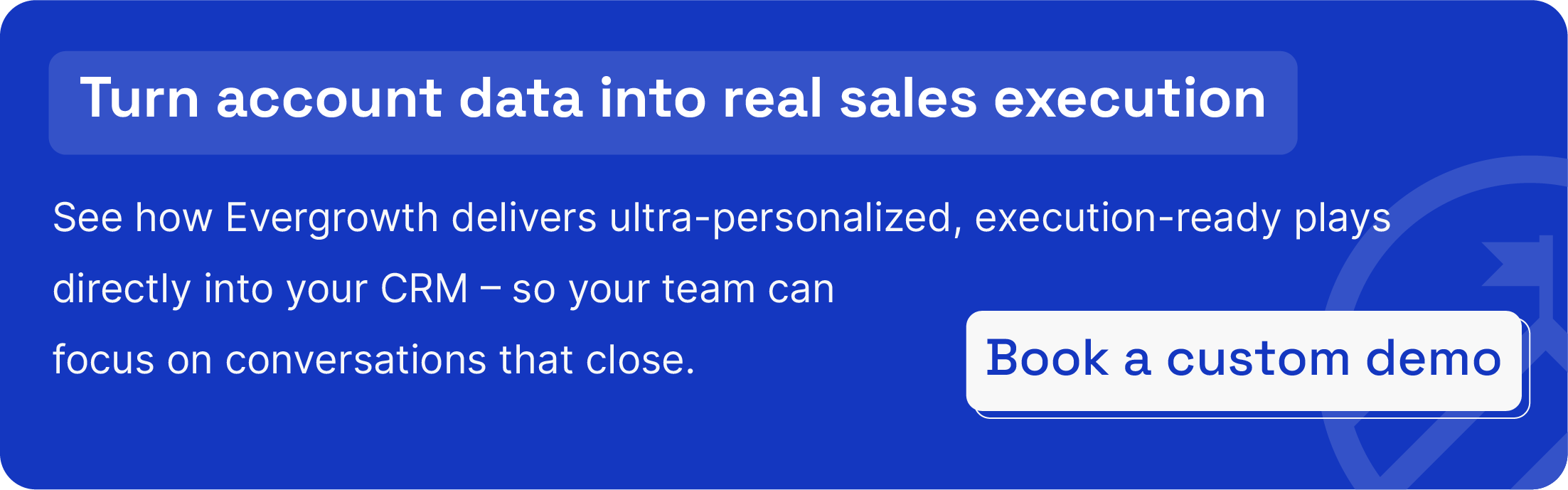 Request a personalized demo to see how Evergrowth delivers ultra-personalized, execution-ready plays directly into your CRM – so your team can focus on conversations that close.