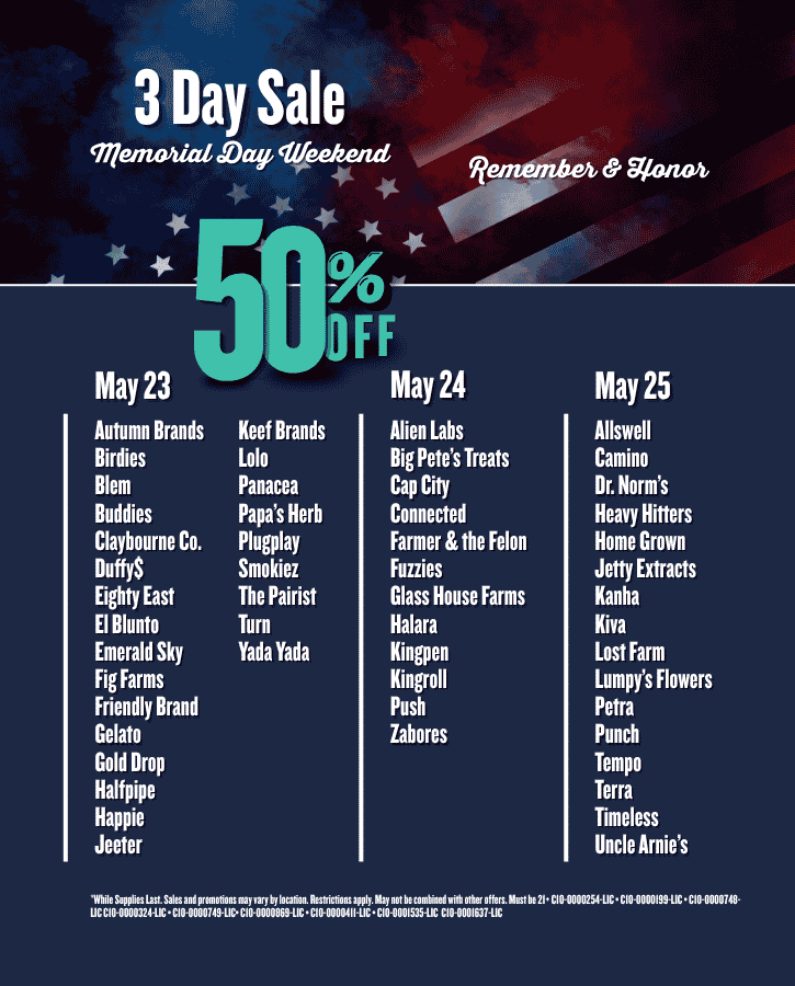 Memorial Day Sale 50% Off Saturday May 23 Autumn Brands Birdies Blem Buddies Claybourne Co Duffy$ Eighty East El Blunto Emerald Sky Fig Farms Friendly Brand Gelato Gold Drop Halfpipe Happie Jeeter Keef Brands Lolo Panacea Papa’s Herb Plugplay Smokiez The Pairist Turn Yada Yada Sunday May 24 Alien Labs Big Pete’s Treats Cap City Connected Farmer & the Felon Fuzzies Glass House Farms Halara Kingpen Kingroll Push Zabores Monday May 25 Allswell Camino Dr. Norms Heavy Hitters Home Grown Jetty Extracts Kanha Kiva Lost Farm Lumpy’s Flowers Petra Punch Tempo Terra Timeless Uncle Arnie’s