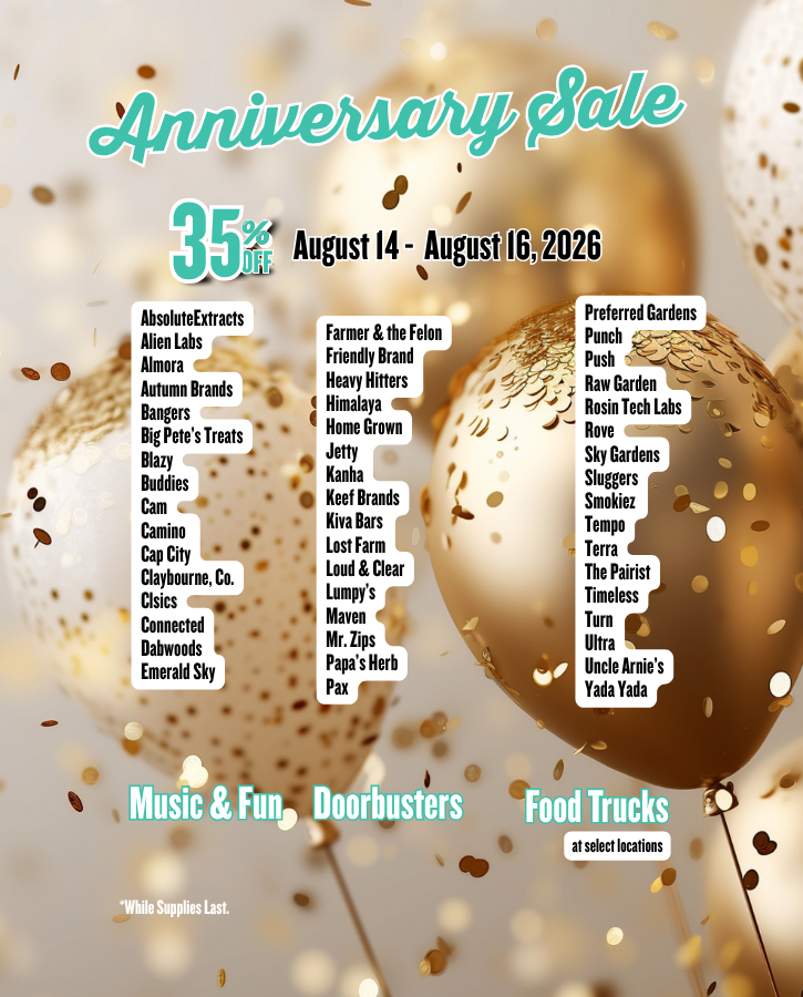 35% Off Anniversary Sale: August 14, 15 & 16 Join us in Celebrating our 16th Anniversary! Brand Wide Three Day Sale with Doorbusters food fun and music AbsoluteExtracts Alien Labs Almora Autumn Brands Bangers Big Pete’s Treats Blazy Buddies Cam Camino Cap City Claybourne, Co. Clsics Connected Dabwoods Emerald Sky Farmer & the Felon Friendly Brand Heavy Hitters Himalaya Home Grown Jetty Kanha Keef Brands Kiva Bars Lost Farm Loud & Clear Lumpy’s Maven Mr. Zips Papa’s Herb Pax Preferred Gardens Punch Push Raw Garden Rosin Tech Labs Rove Sky Gardens Sluggers Smokiez Tempo Terra The Pairist Timeless Turn Ultra Uncle Arnie’s Yada Yada