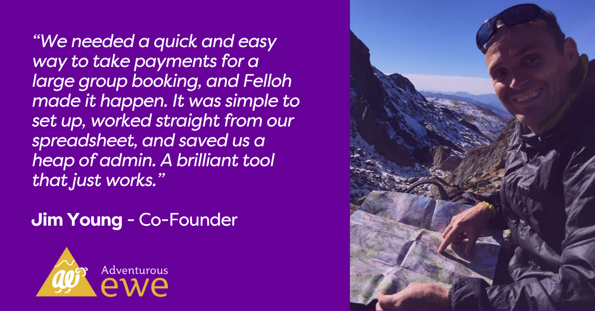 We needed a quick and easy way to take payments for a large group booking, and Felloh made it happen. It was simple to set up, worked straight from our spreadsheet, and saved us a heap of admin. A brilliant tool that just works.Jim Young, Co-founder