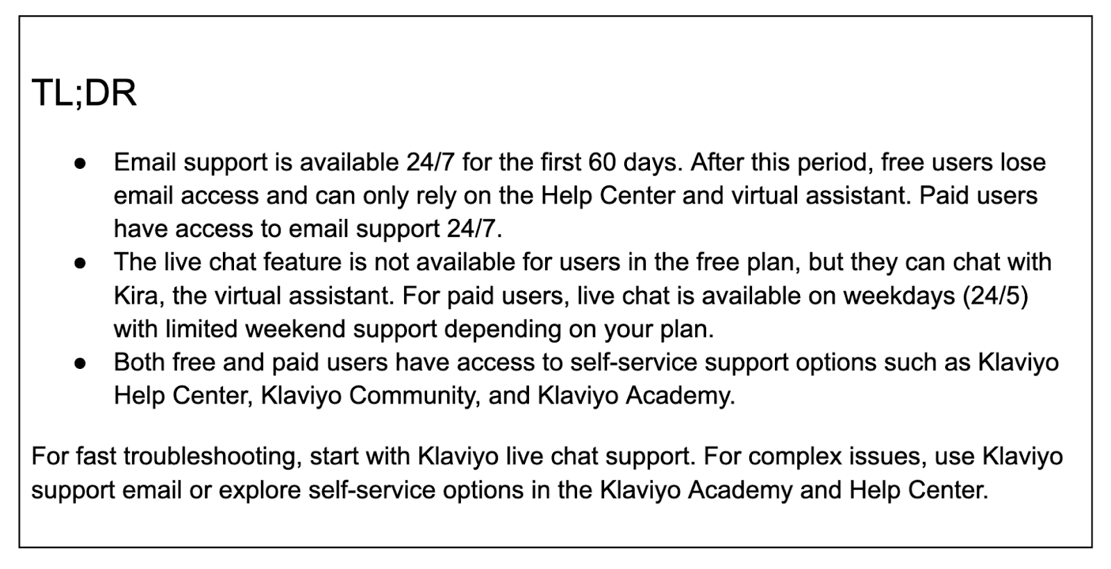 TL;DREmail support is available 24/7 for the first 60 days. After this period, free users lose email access and can only rely on the Help Center and virtual assistant. Paid users have access to email support 24/7.The live chat feature is not available for users in the free plan, but they can chat with Kira, the virtual assistant. For paid users, live chat is available on weekdays (24/5) with limited weekend support depending on your plan.Both free and paid users have access to self-service support options such as Klaviyo Help Center, Klaviyo Community, and Klaviyo Academy.For fast troubleshooting, start with Klaviyo live chat support. For complex issues, use Klaviyo support email or explore self-service options in the Klaviyo Academy and Help Center.