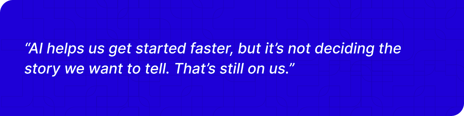 “AI helps us get started faster, but it’s not deciding the story we want to tell. That’s still on us.” 