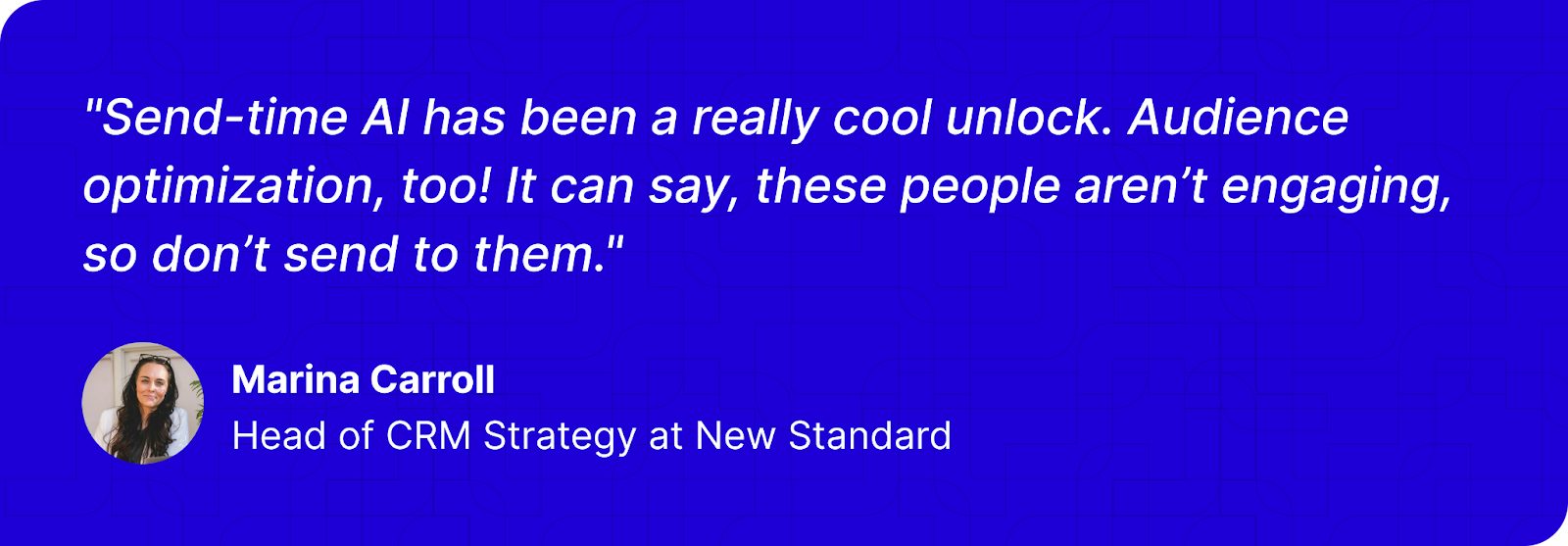 "Send-time AI has been a really cool unlock. Audience optimization, too! It can say, these people aren’t engaging, so don’t send to them." - Marina Carroll