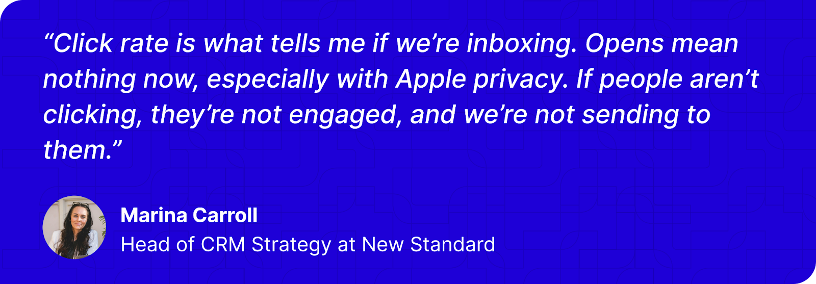 “Click rate is what tells me if we’re inboxing. Opens mean nothing now, especially with Apple privacy. If people aren’t clicking, they’re not engaged, and we’re not sending to them.” - Marina Carroll