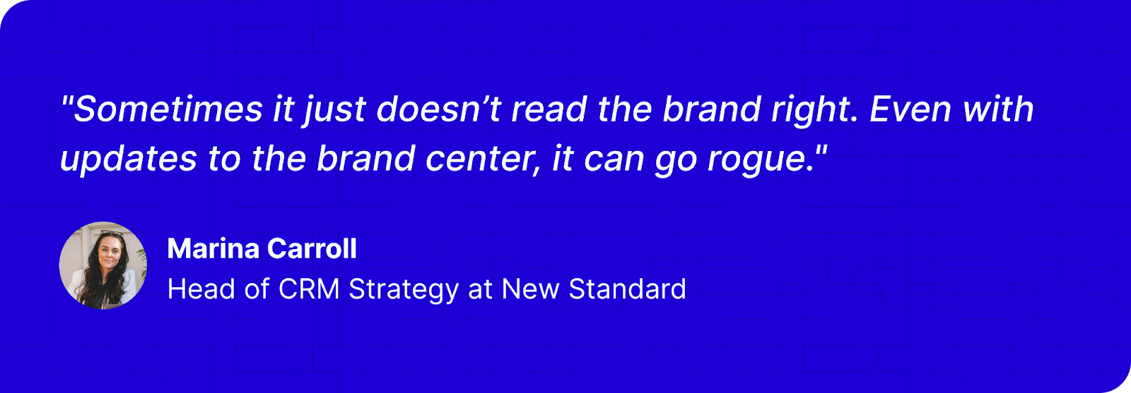 "Sometimes it just doesn’t read the brand right. Even with updates to the brand center, it can go rogue." - Marina Carroll