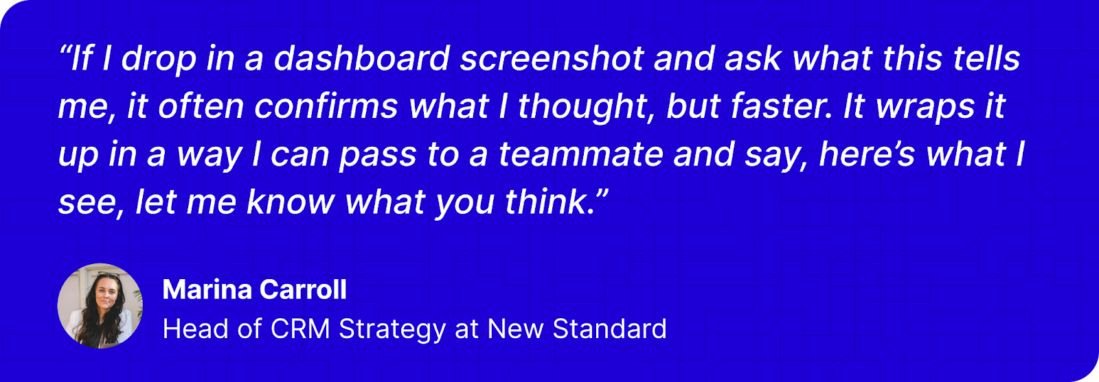 “If I drop in a dashboard screenshot and ask what this tells me, it often confirms what I thought, but faster. It wraps it up in a way I can pass to a teammate and say, here’s what I see, let me know what you think.” - Marina Carroll