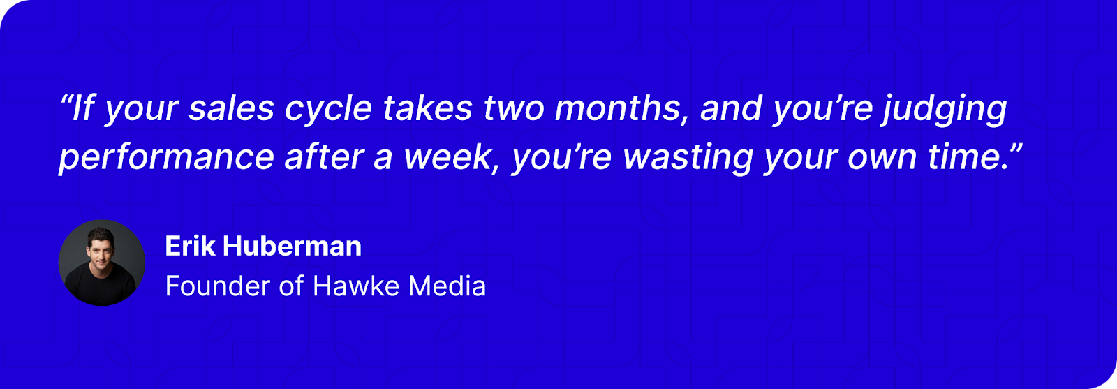 “If your sales cycle takes two months, and you’re judging performance after a week, you’re wasting your own time.” - Erik Huberman