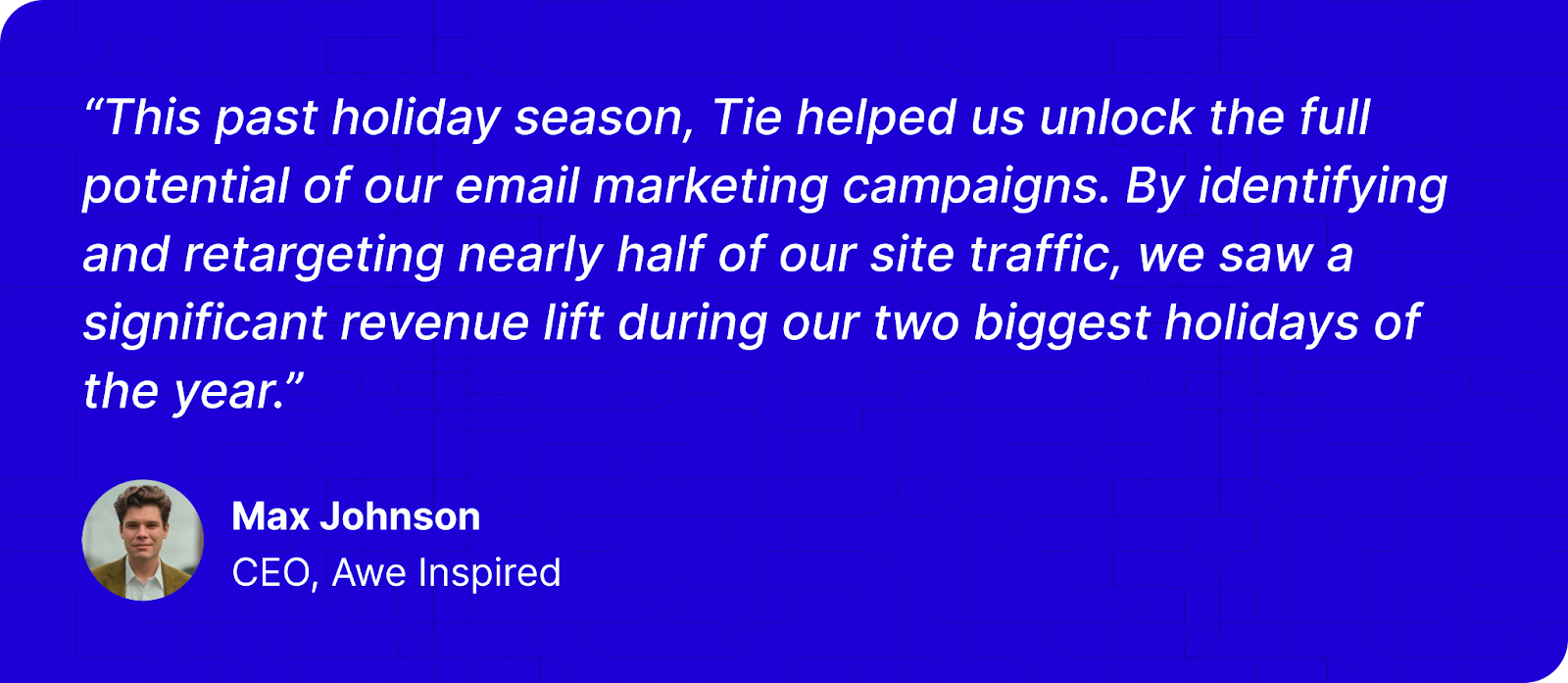 Testimonial card with a quote from Max Johnson, CEO of Awe Inspired, highlighting how Tie improved email marketing results during the holiday season by identifying and retargeting half of their site traffic. Includes Max Johnson’s headshot.