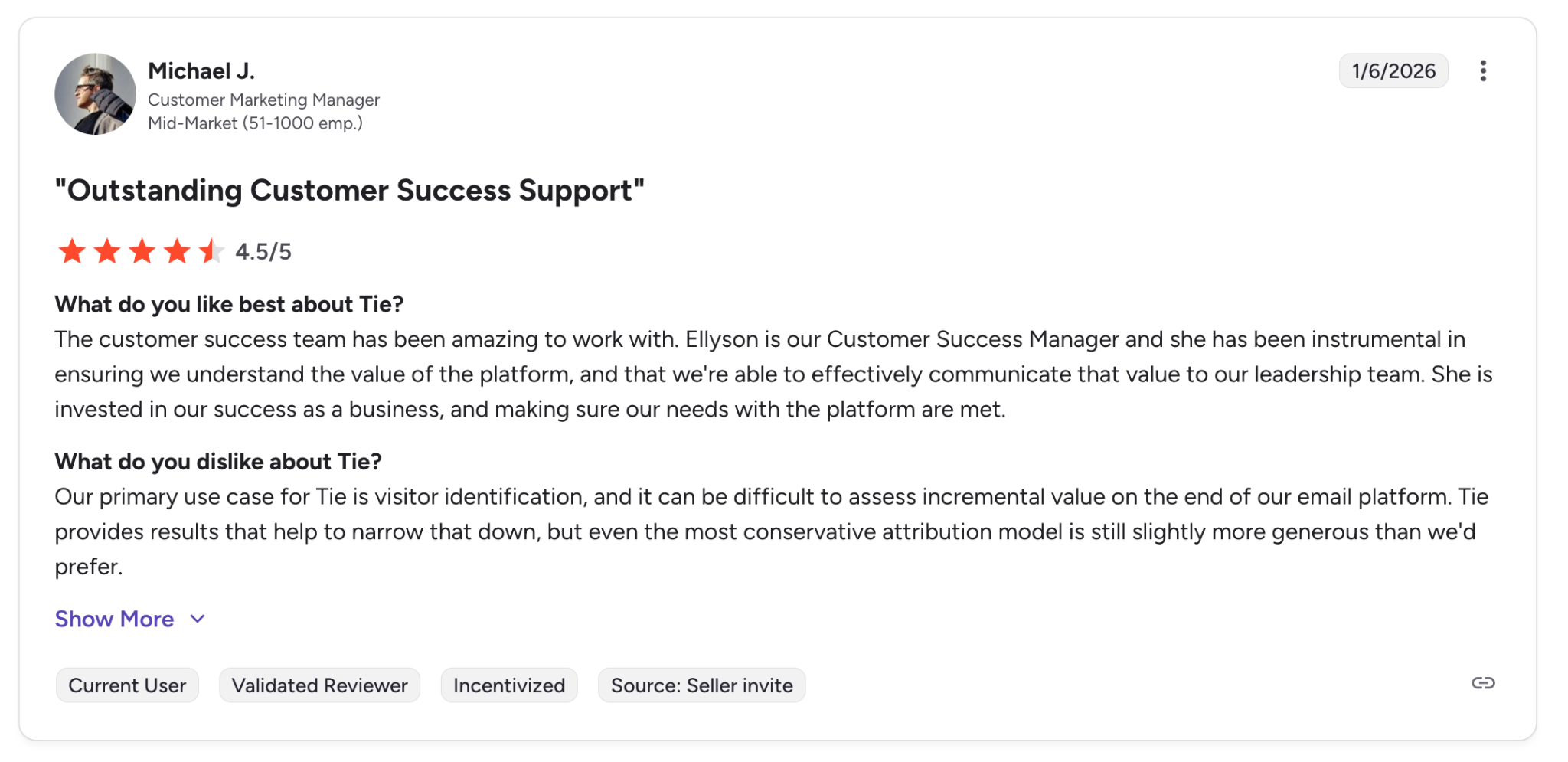 What do you like best about Tie?The customer success team has been amazing to work with. Ellyson is our Customer Success Manager and she has been instrumental in ensuring we understand the value of the platform, and that we're able to effectively communicate that value to our leadership team. She is invested in our success as a business, and making sure our needs with the platform are met.Review collected by and hosted on G2.com.What do you dislike about Tie?Our primary use case for Tie is visitor identification, and it can be difficult to assess incremental value on the end of our email platform. Tie provides results that help to narrow that down, but even the most conservative attribution model is still slightly more generous than we'd prefer.