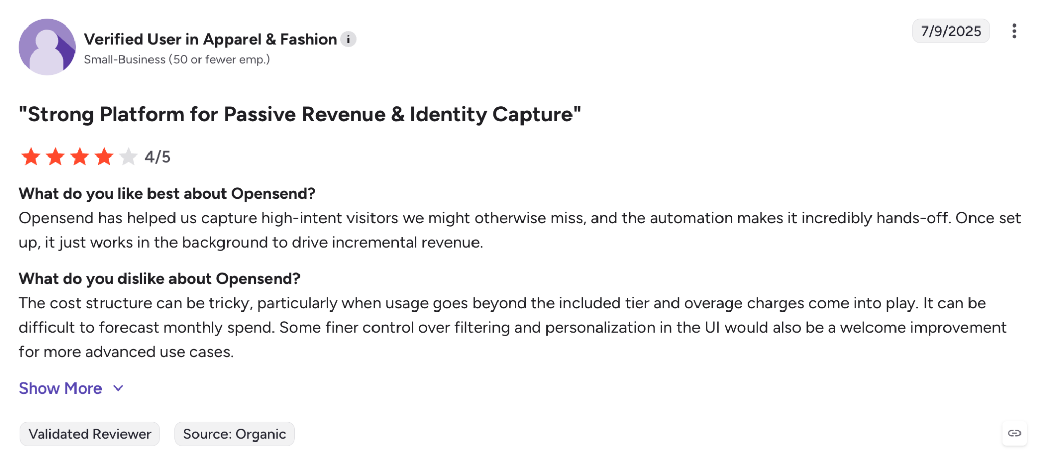 What do you like best about Opensend?Opensend has helped us capture high-intent visitors we might otherwise miss, and the automation makes it incredibly hands-off. Once set up, it just works in the background to drive incremental revenue.Review collected by and hosted on G2.com.What do you dislike about Opensend?The cost structure can be tricky, particularly when usage goes beyond the included tier and overage charges come into play. It can be difficult to forecast monthly spend. Some finer control over filtering and personalization in the UI would also be a welcome improvement for more advanced use cases.