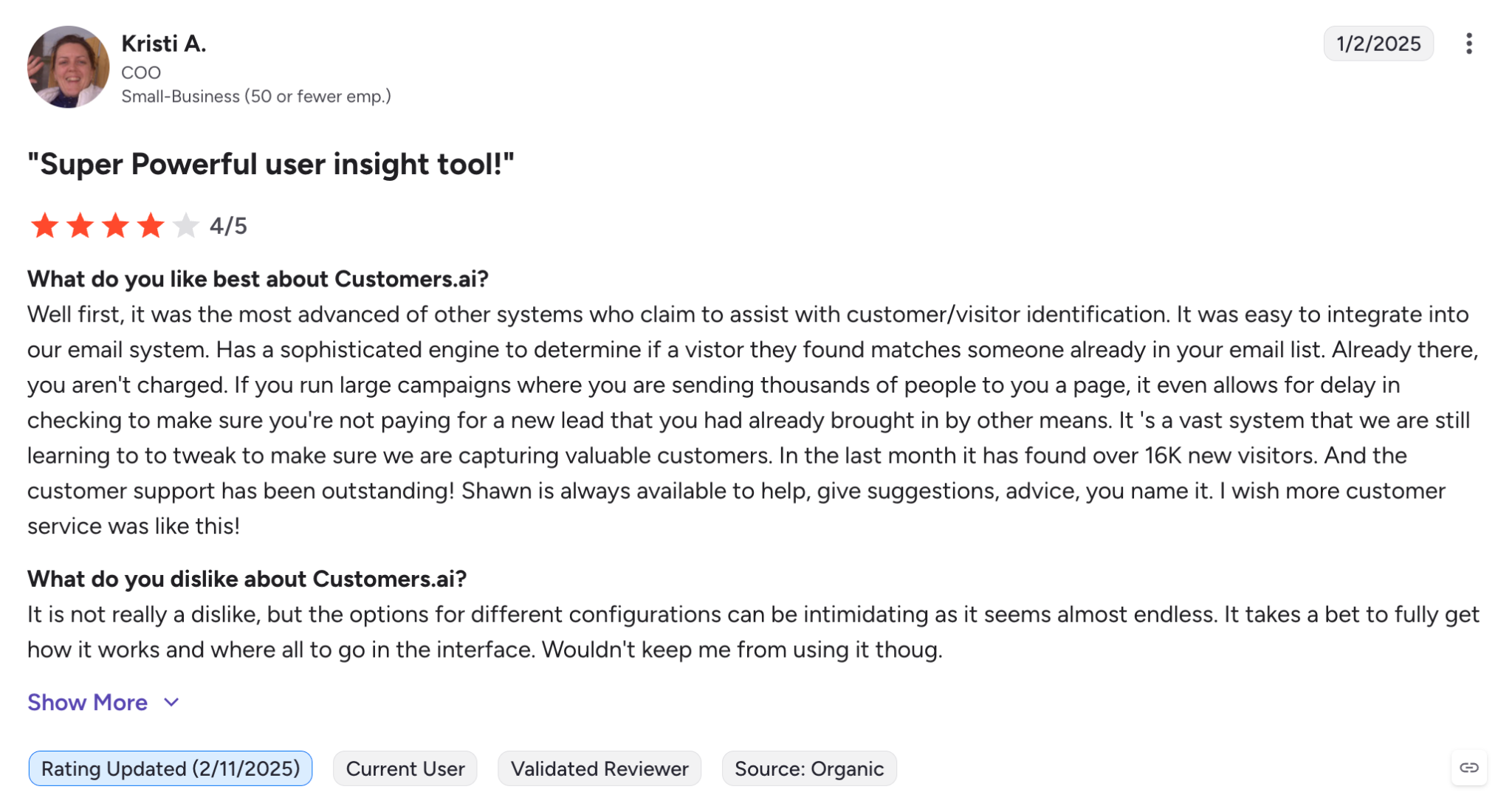 What do you like best about Customers.ai?Well first, it was the most advanced of other systems who claim to assist with customer/visitor identification. It was easy to integrate into our email system. Has a sophisticated engine to determine if a vistor they found matches someone already in your email list. Already there, you aren't charged. If you run large campaigns where you are sending thousands of people to you a page, it even allows for delay in checking to make sure you're not paying for a new lead that you had already brought in by other means. It 's a vast system that we are still learning to to tweak to make sure we are capturing valuable customers. In the last month it has found over 16K new visitors. And the customer support has been outstanding! Shawn is always available to help, give suggestions, advice, you name it. I wish more customer service was like this!Review collected by and hosted on G2.com.What do you dislike about Customers.ai?It is not really a dislike, but the options for different configurations can be intimidating as it seems almost endless. It takes a bet to fully get how it works and where all to go in the interface. Wouldn't keep me from using it thoug.