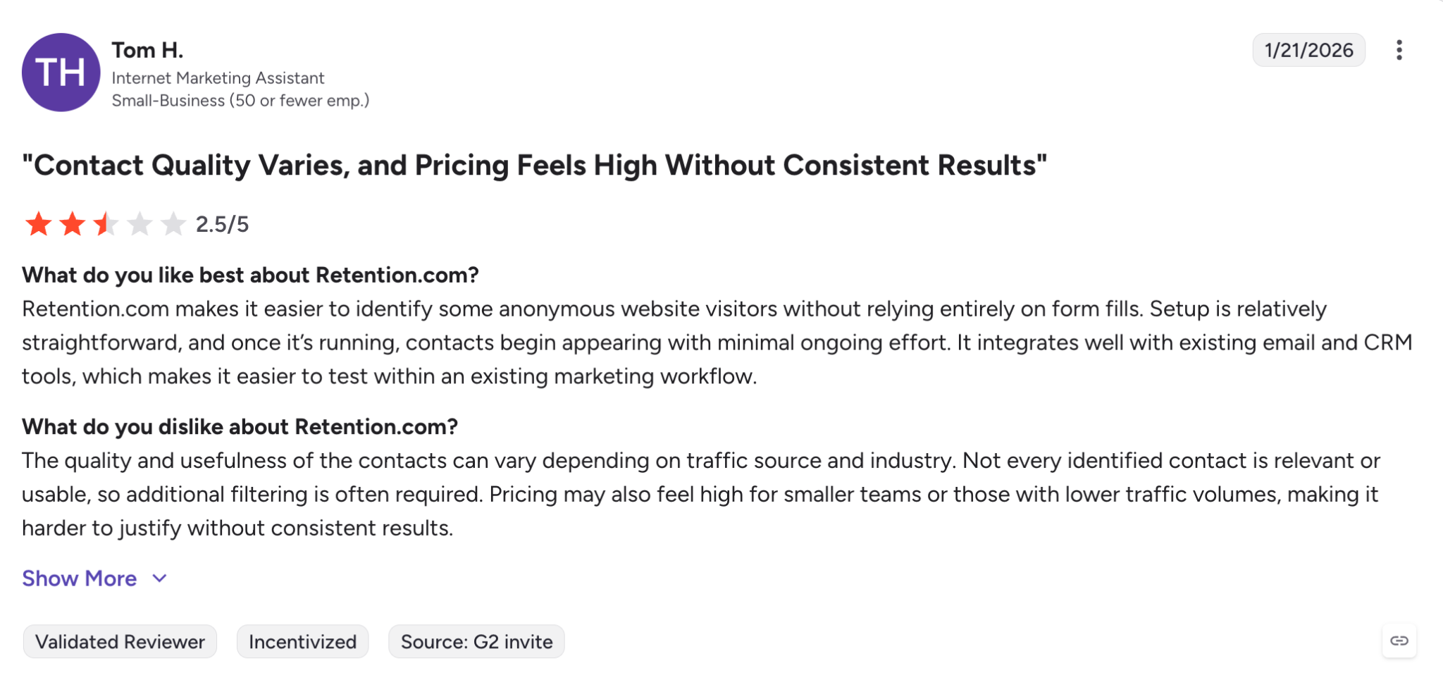What do you like best about Retention.com?Retention.com makes it easier to identify some anonymous website visitors without relying entirely on form fills. Setup is relatively straightforward, and once it’s running, contacts begin appearing with minimal ongoing effort. It integrates well with existing email and CRM tools, which makes it easier to test within an existing marketing workflow.Review collected by and hosted on G2.com.What do you dislike about Retention.com?The quality and usefulness of the contacts can vary depending on traffic source and industry. Not every identified contact is relevant or usable, so additional filtering is often required. Pricing may also feel high for smaller teams or those with lower traffic volumes, making it harder to justify without consistent results.