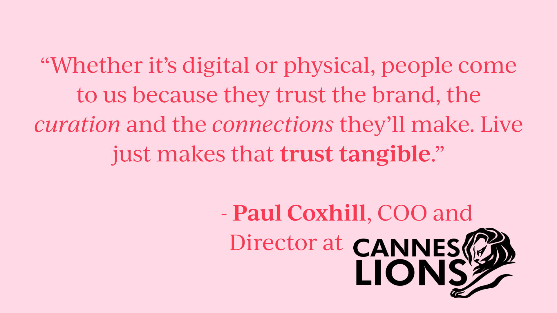 Quote: “Whether it’s digital or physical, people come to us because they trust the brand, the curation and the connections they’ll make. Live just makes that trust tangible.” - Paul Coxhill, COO and Director at Cannes Lions