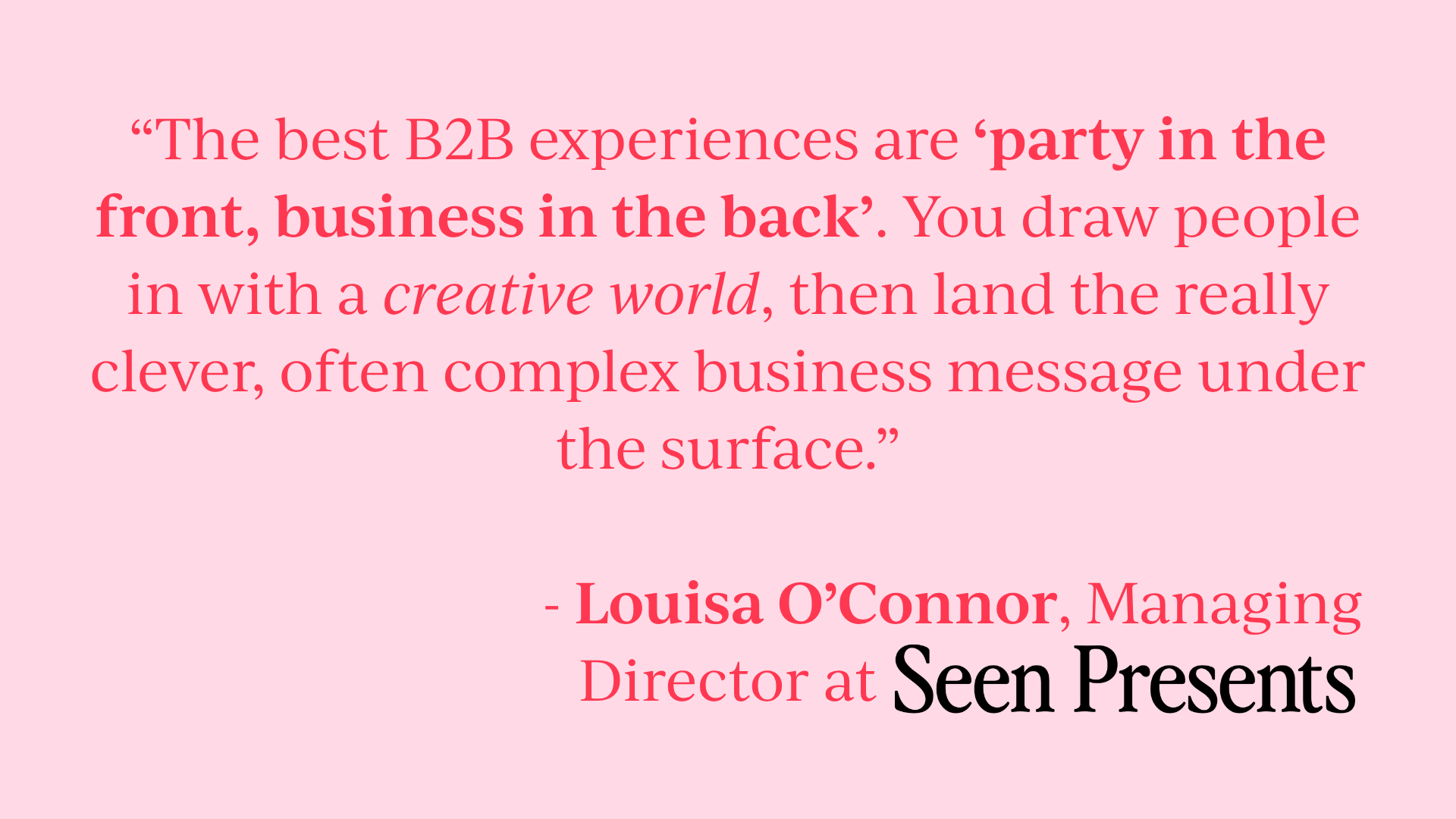 Quote: “The best B2B experiences are ‘party in the front, business in the back’. You draw people in with a creative world, then land the really clever, often complex business message under the surface.” - Louisa O’Connor, Managing Director at Seen Presents