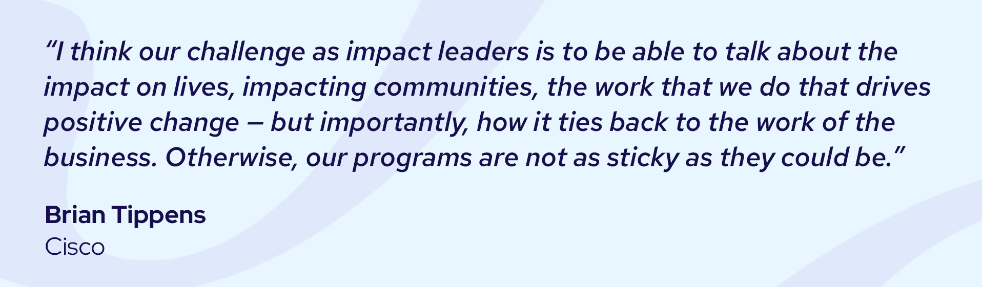 Quote from Brian Tippens: "I think our challenge as impact leaders is to be able to talk about the impact on lives, impacting communities, the work that we do that drives positive changes – but importantly, how it ties back to the work of the business. Otherwise, out programs are not as sticky as they could be."