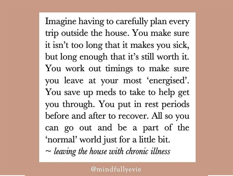 A text designed tile that reads "Imagine having to carefully plan every trip outside the house. You make sure it isn't too long that it makes you sick, but long enough that it's still worth it. You work out timings to make sure you leave at your most 'energised'. You save up meds to take to help get you through. You put in rest periods before and after to recover. All so you can go out and be a part of the 'normal' world just for a little bit. ~ leaving the house with chronic illness