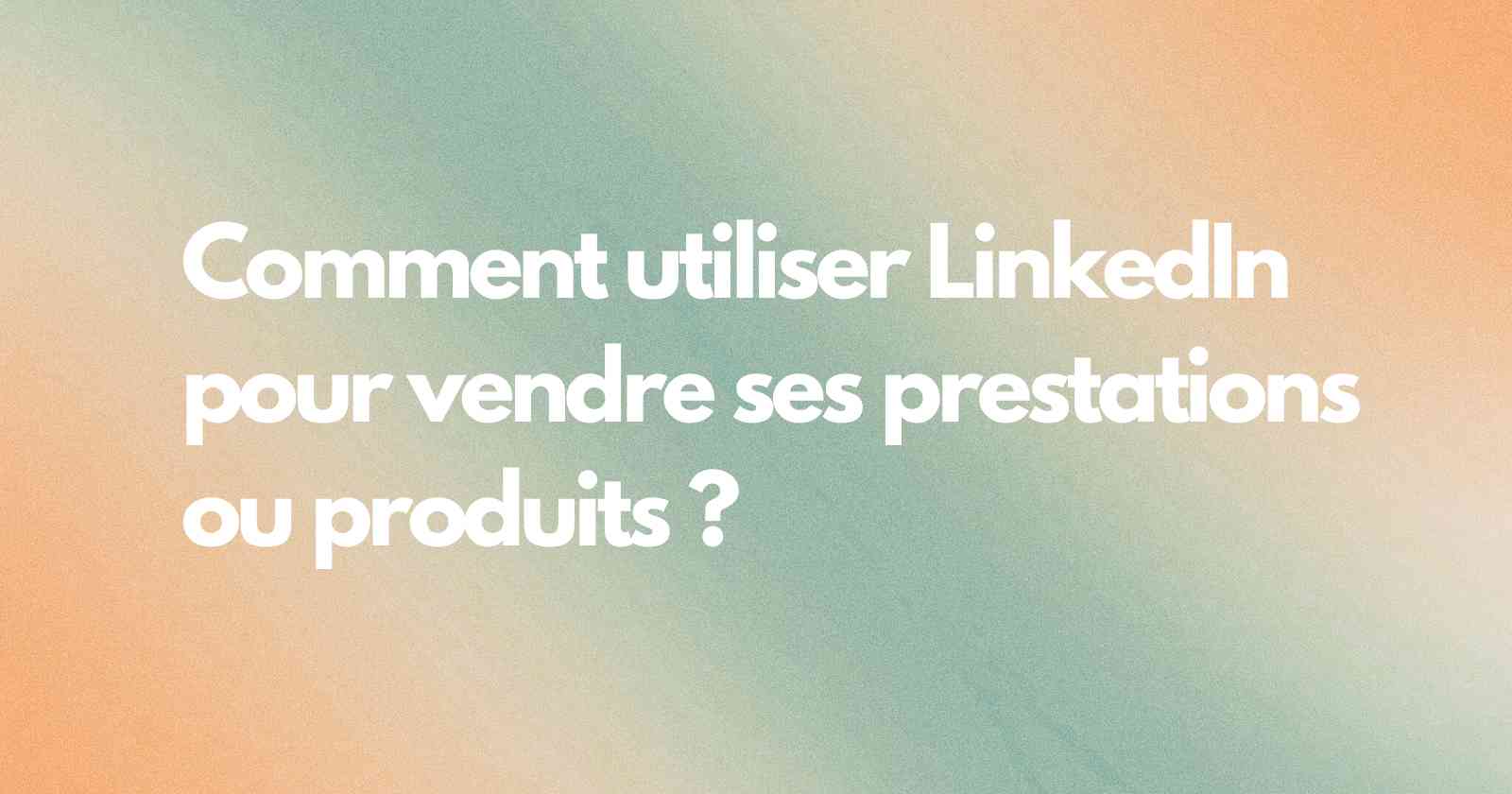 Comment utiliser LinkedIn pour vendre ses prestations ou produits ?