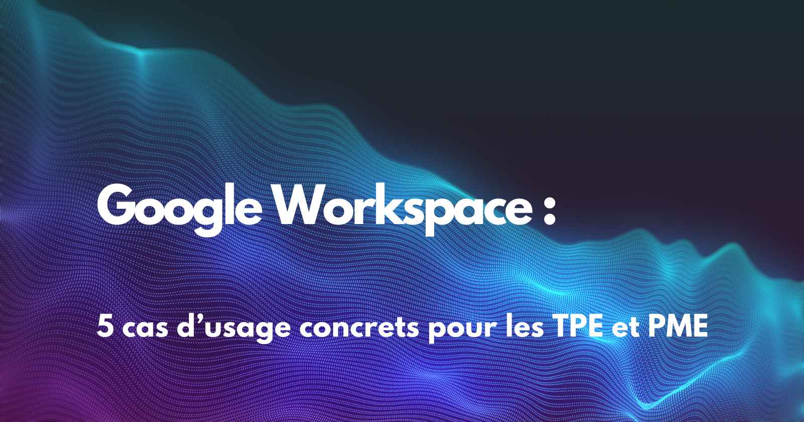 5 cas d’usage concrets de Google Workspace pour les TPE et PME
