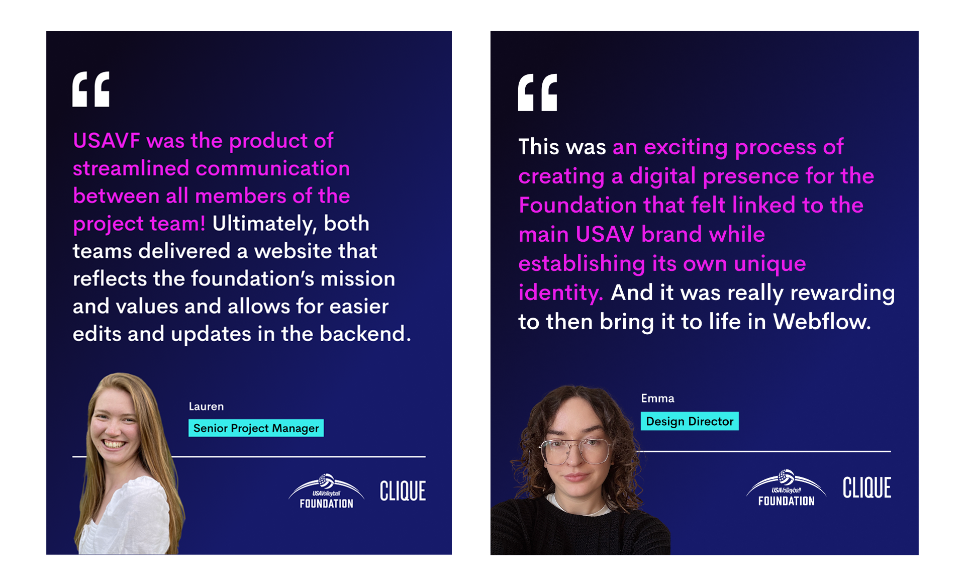2 quotes from different Clique team members. One from Lauren, a Senior Project Manager reads: "USAVF was the product of streamlined communication between all members of the project team! Ultimately, both teams delivered a website that reflects the foundation’s mission and values and allows for easier edits and updates in the backend." One from Emma, a Design Director, reads "This was an exciting process of creating a digital presence for the Foundation that felt linked to the main USAV brand while establishing its own unique identity. And it was really rewarding to then bring it to life in Webflow." There is a photo of both team members as well as the Clique and USA Volleyball foundation logos.