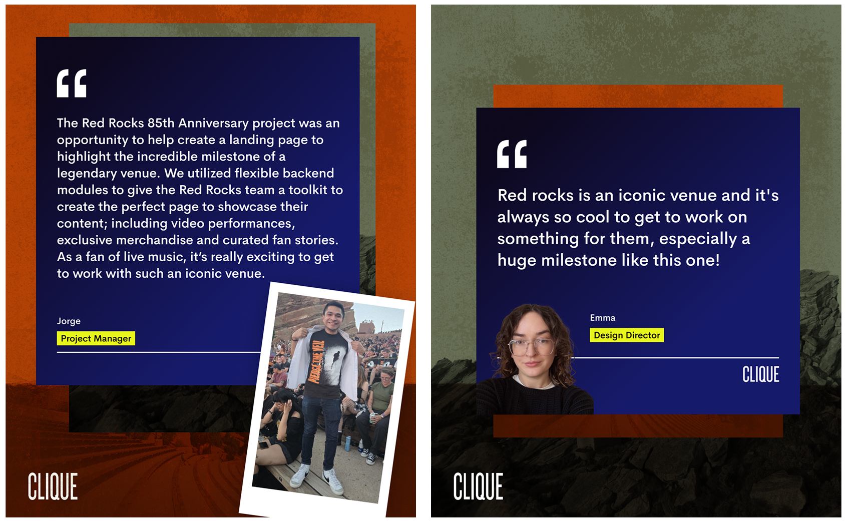 2 quotes from different Clique team members. One from Jorge, a Project Manager reads: "The Red Rocks 85th Anniversary project was an opportunity to help create a landing page to highlight the incredible milestone of a legendary venue. We utilized flexible backend modules to give the Red Rocks team a toolkit to create the perfect page to showcase their content; including video performances, exclusive merchandise and curated fan stories. As a fan of live music, it’s really exciting to get to work with such an iconic venue." Red rocks is an iconic venue and it's always so cool to get to work on something for them, especially a huge milestone like this one!" There is a photo of Jorge at the Red Rock’s venue and a headshot of Emma. In the bottom is the Clique logo. 